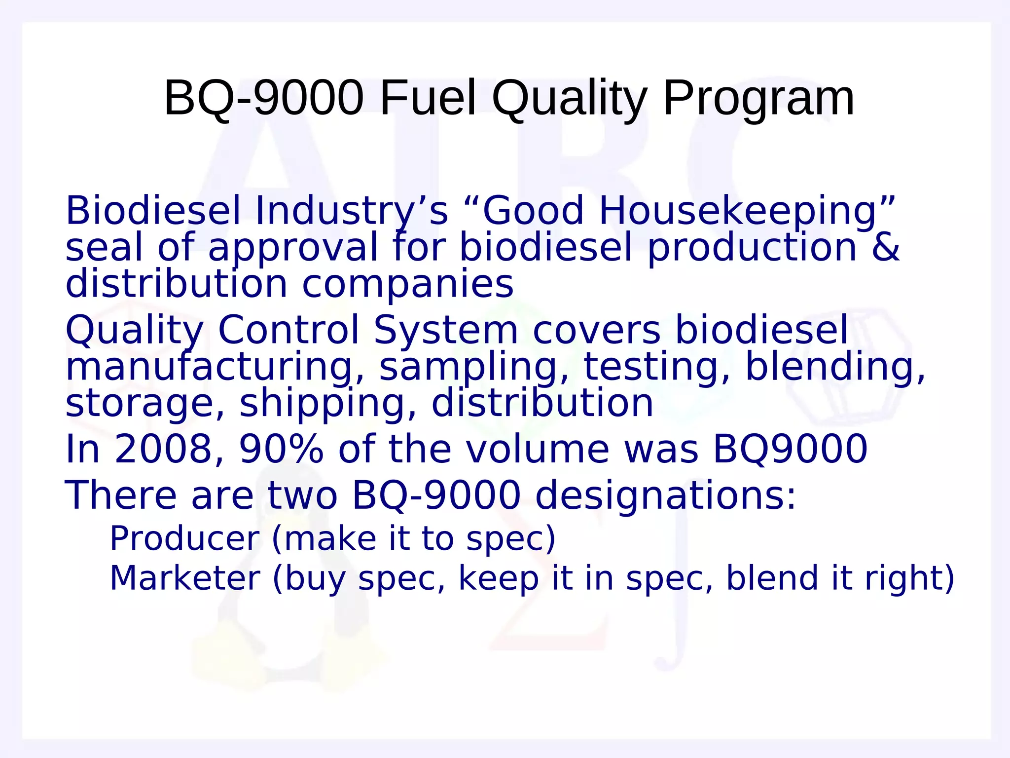 BQ-9000 Fuel Quality Program

• Biodiesel Industry’s “Good Housekeeping”
  seal of approval for biodiesel production &
  distribution companies
• Quality Control System covers biodiesel
  manufacturing, sampling, testing, blending,
  storage, shipping, distribution
• In 2008, 90% of the volume was BQ9000
• There are two BQ-9000 designations:
  – Producer (make it to spec)
  – Marketer (buy spec, keep it in spec, blend it right)
 
