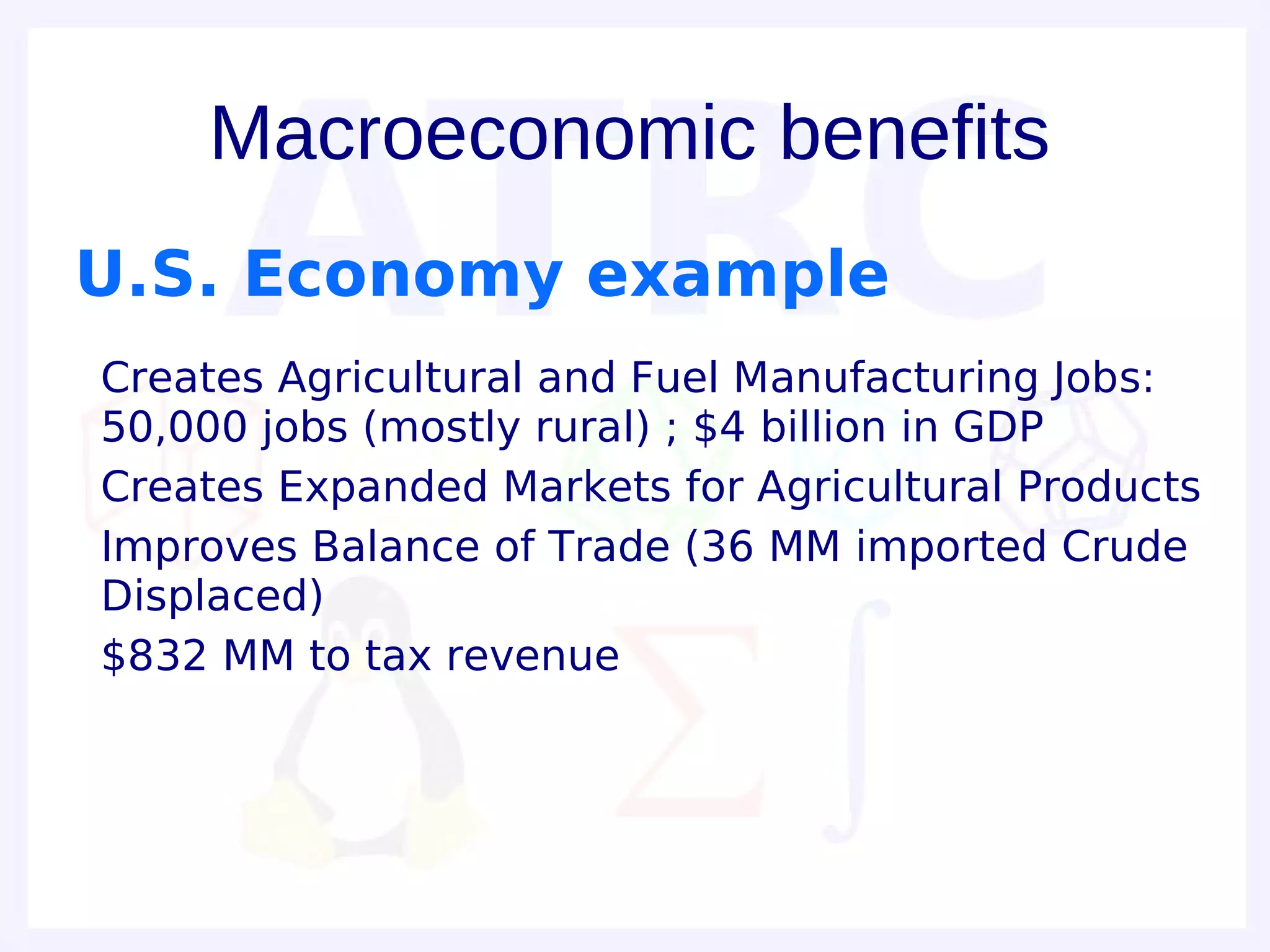 Macroeconomic benefits
U.S. Economy example
• Creates Agricultural and Fuel Manufacturing Jobs:
  50,000 jobs (mostly rural) ; $4 billion in GDP
• Creates Expanded Markets for Agricultural Products
• Improves Balance of Trade (36 MM imported Crude
  Displaced)
• $832 MM to tax revenue
 