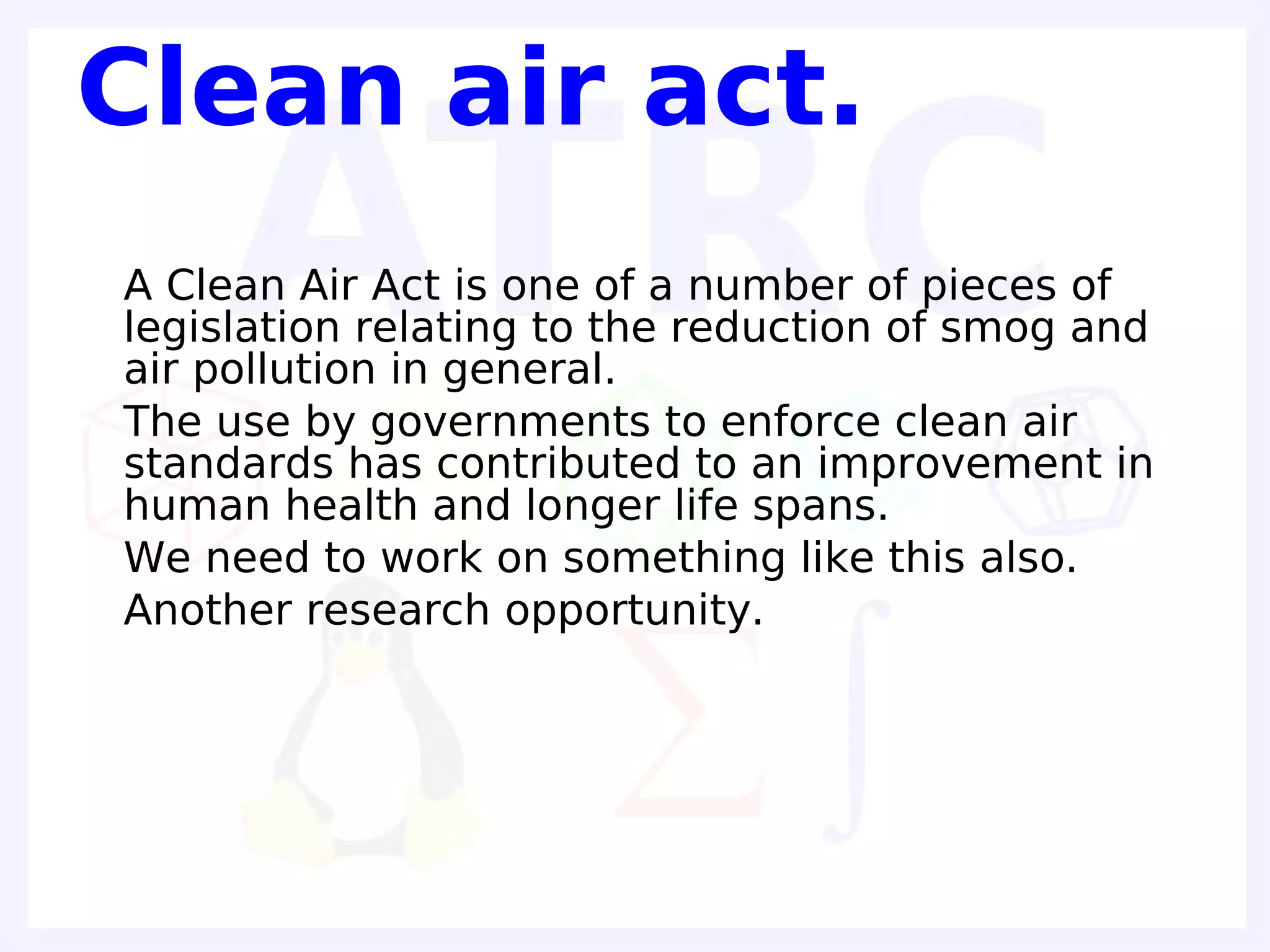 Clean air act.
• A Clean Air Act is one of a number of pieces of
  legislation relating to the reduction of smog and
  air pollution in general.
• The use by governments to enforce clean air
  standards has contributed to an improvement in
  human health and longer life spans.
• We need to work on something like this also.
• Another research opportunity.
 