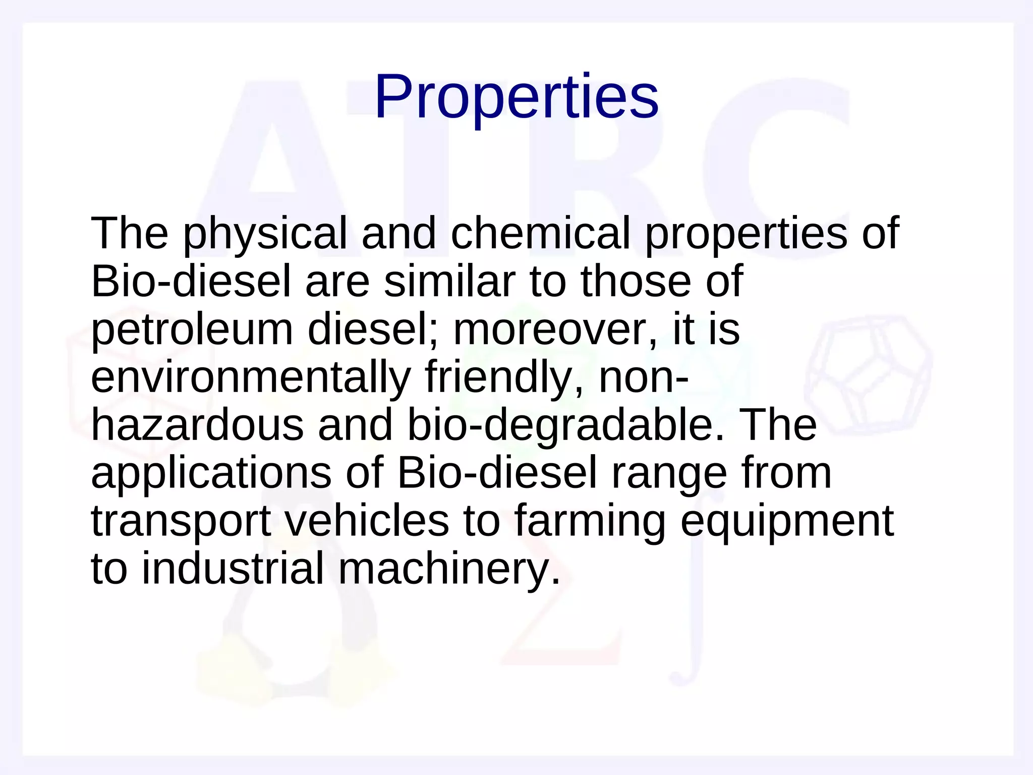 Properties

• The physical and chemical properties of
  Bio-diesel are similar to those of
  petroleum diesel; moreover, it is
  environmentally friendly, non-
  hazardous and bio-degradable. The
  applications of Bio-diesel range from
  transport vehicles to farming equipment
  to industrial machinery.
 