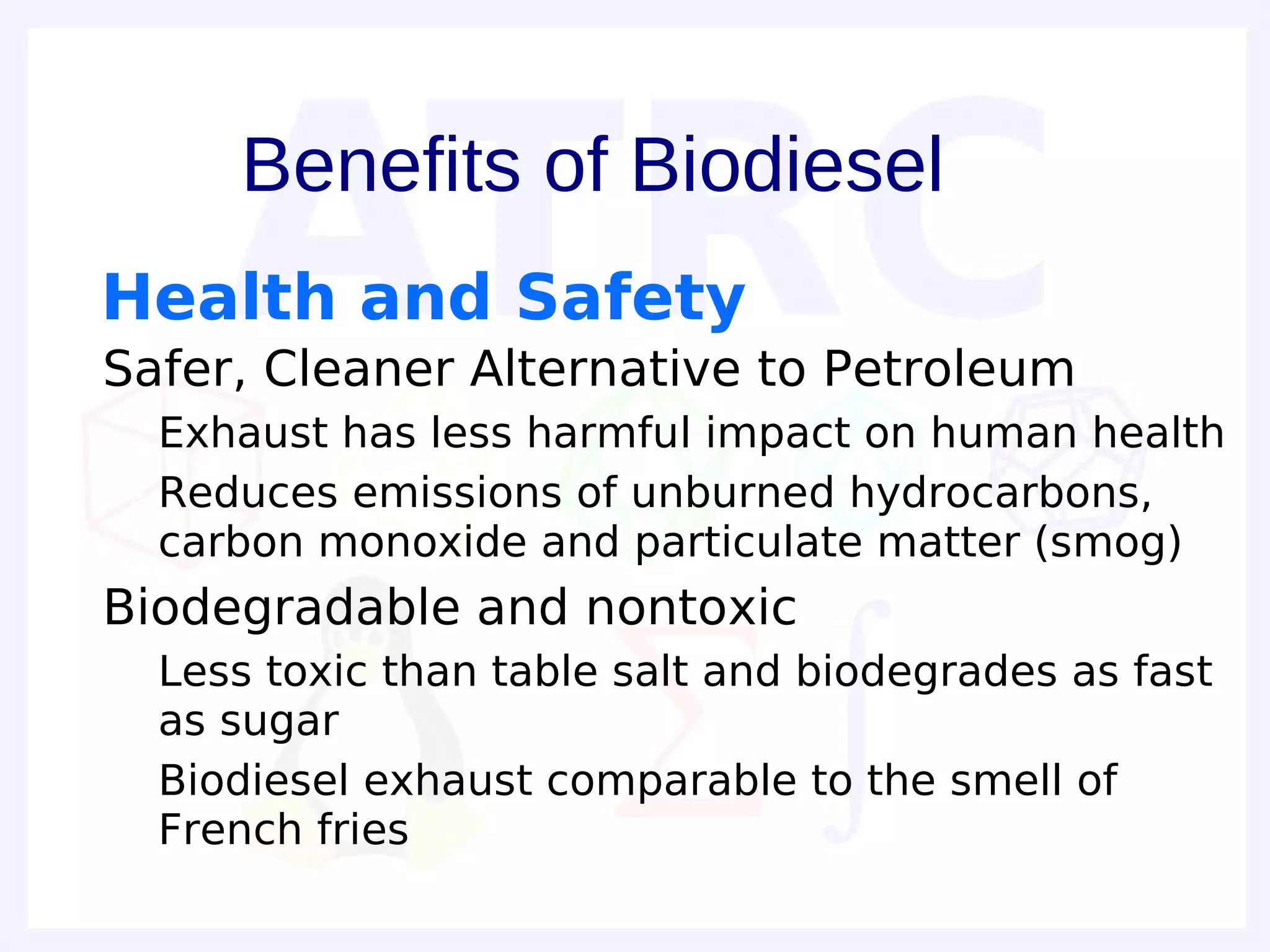 Benefits of Biodiesel
 Health and Safety
• Safer, Cleaner Alternative to Petroleum
  – Exhaust has less harmful impact on human health
  – Reduces emissions of unburned hydrocarbons,
    carbon monoxide and particulate matter (smog)
• Biodegradable and nontoxic
  – Less toxic than table salt and biodegrades as fast
    as sugar
  – Biodiesel exhaust comparable to the smell of
    French fries
 