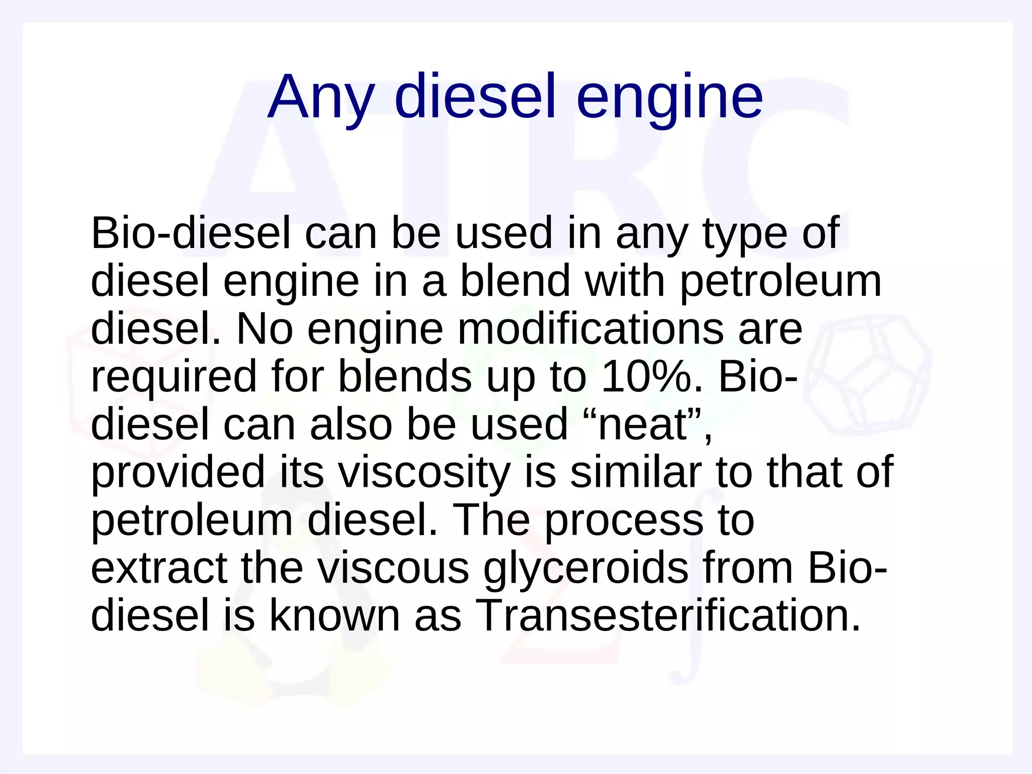 Any diesel engine

• Bio-diesel can be used in any type of
  diesel engine in a blend with petroleum
  diesel. No engine modifications are
  required for blends up to 10%. Bio-
  diesel can also be used “neat”,
  provided its viscosity is similar to that of
  petroleum diesel. The process to
  extract the viscous glyceroids from Bio-
  diesel is known as Transesterification.
 