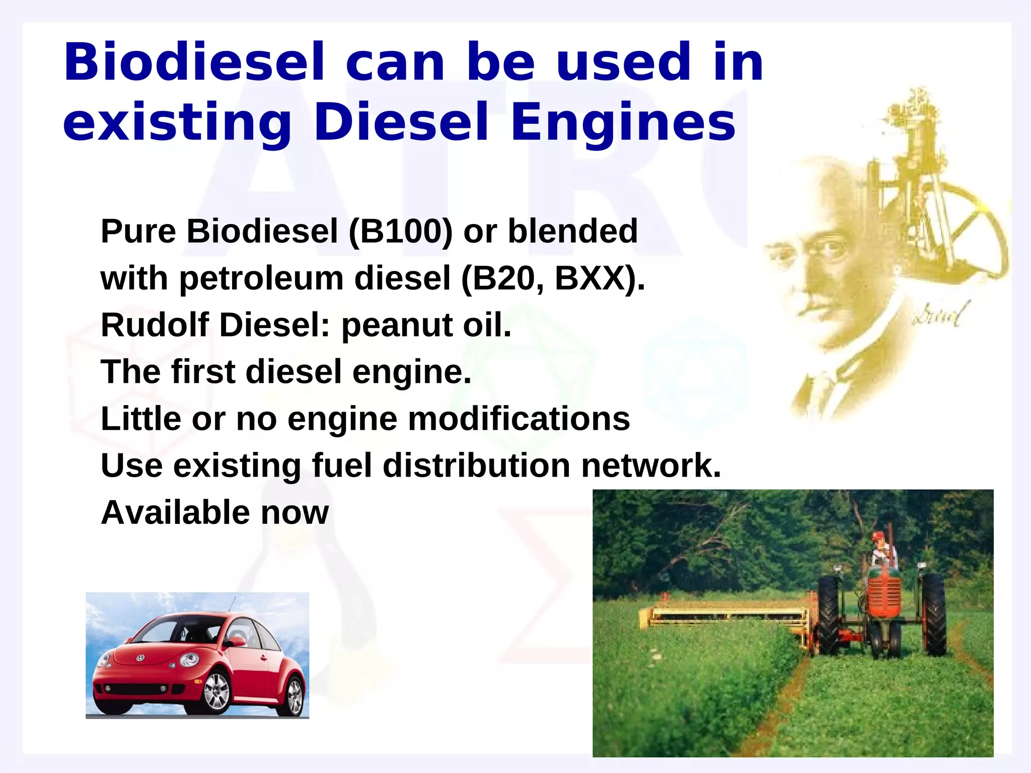 Biodiesel can be used in
existing Diesel Engines
•   Pure Biodiesel (B100) or blended
•   with petroleum diesel (B20, BXX).
•   Rudolf Diesel: peanut oil.
•   The first diesel engine.
•   Little or no engine modifications
•   Use existing fuel distribution network.
•   Available now
 