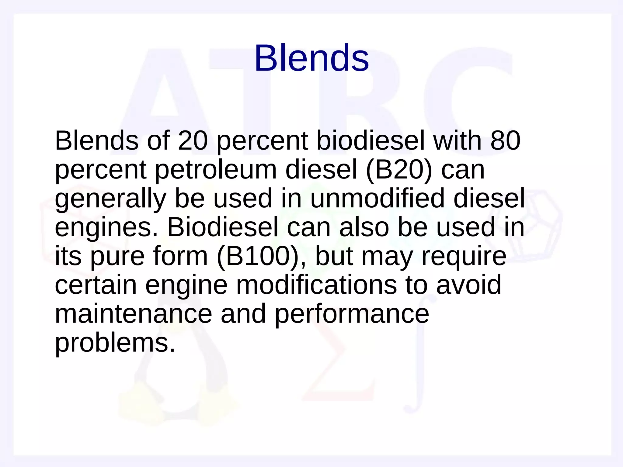 Blends

• Blends of 20 percent biodiesel with 80
  percent petroleum diesel (B20) can
  generally be used in unmodified diesel
  engines. Biodiesel can also be used in
  its pure form (B100), but may require
  certain engine modifications to avoid
  maintenance and performance
  problems.
 