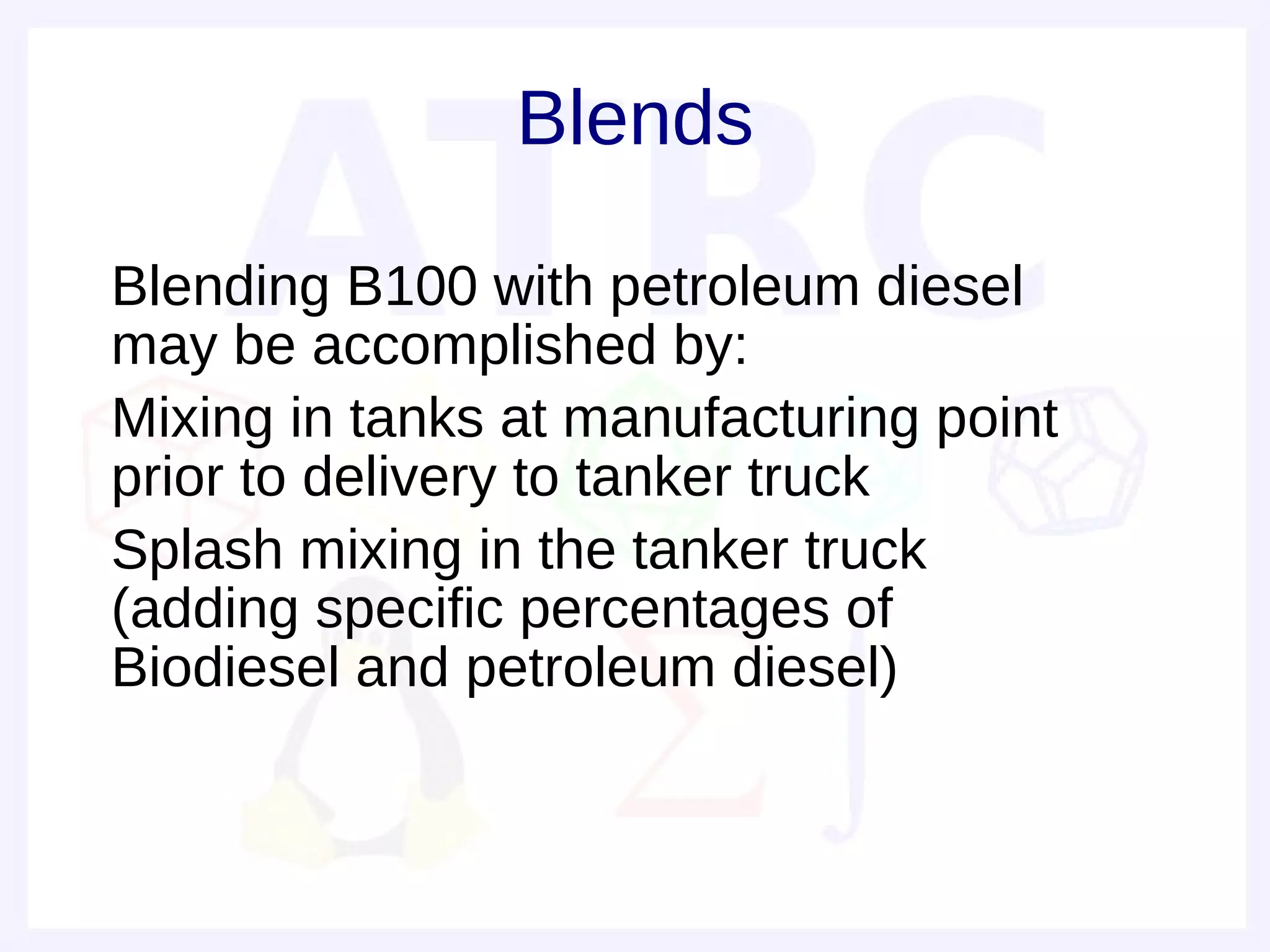 Blends

• Blending B100 with petroleum diesel
  may be accomplished by:
• Mixing in tanks at manufacturing point
  prior to delivery to tanker truck
• Splash mixing in the tanker truck
  (adding specific percentages of
  Biodiesel and petroleum diesel)
•
 