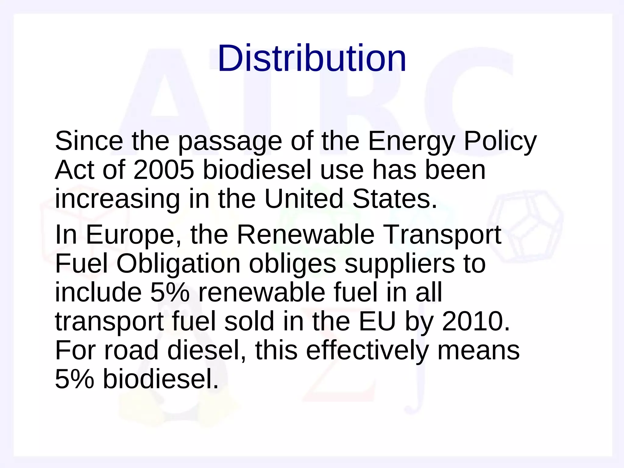 Distribution

• Since the passage of the Energy Policy
  Act of 2005 biodiesel use has been
  increasing in the United States.
• In Europe, the Renewable Transport
  Fuel Obligation obliges suppliers to
  include 5% renewable fuel in all
  transport fuel sold in the EU by 2010.
  For road diesel, this effectively means
  5% biodiesel.
 