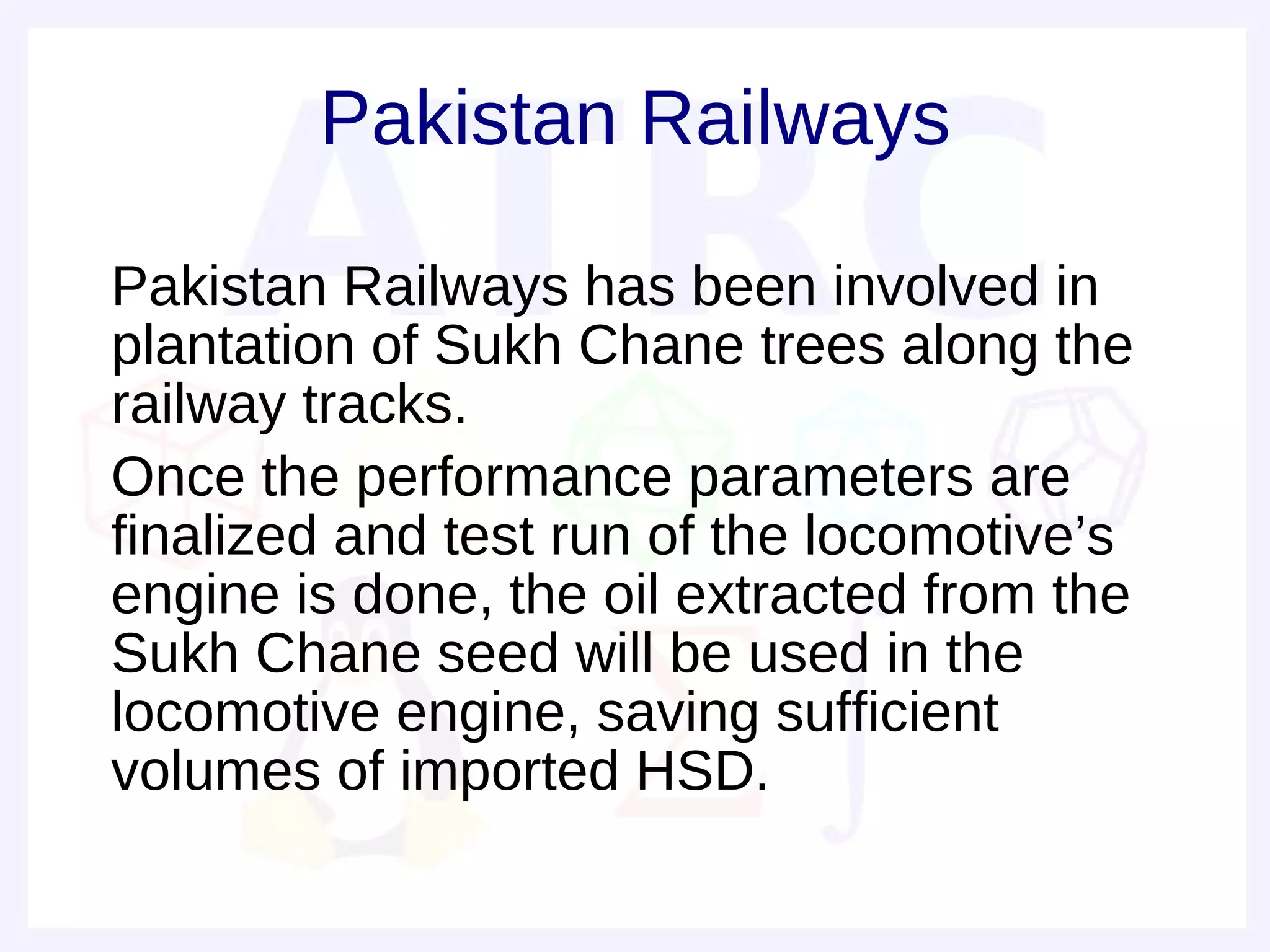 Pakistan Railways

• Pakistan Railways has been involved in
  plantation of Sukh Chane trees along the
  railway tracks.
• Once the performance parameters are
  finalized and test run of the locomotive’s
  engine is done, the oil extracted from the
  Sukh Chane seed will be used in the
  locomotive engine, saving sufficient
  volumes of imported HSD.
 