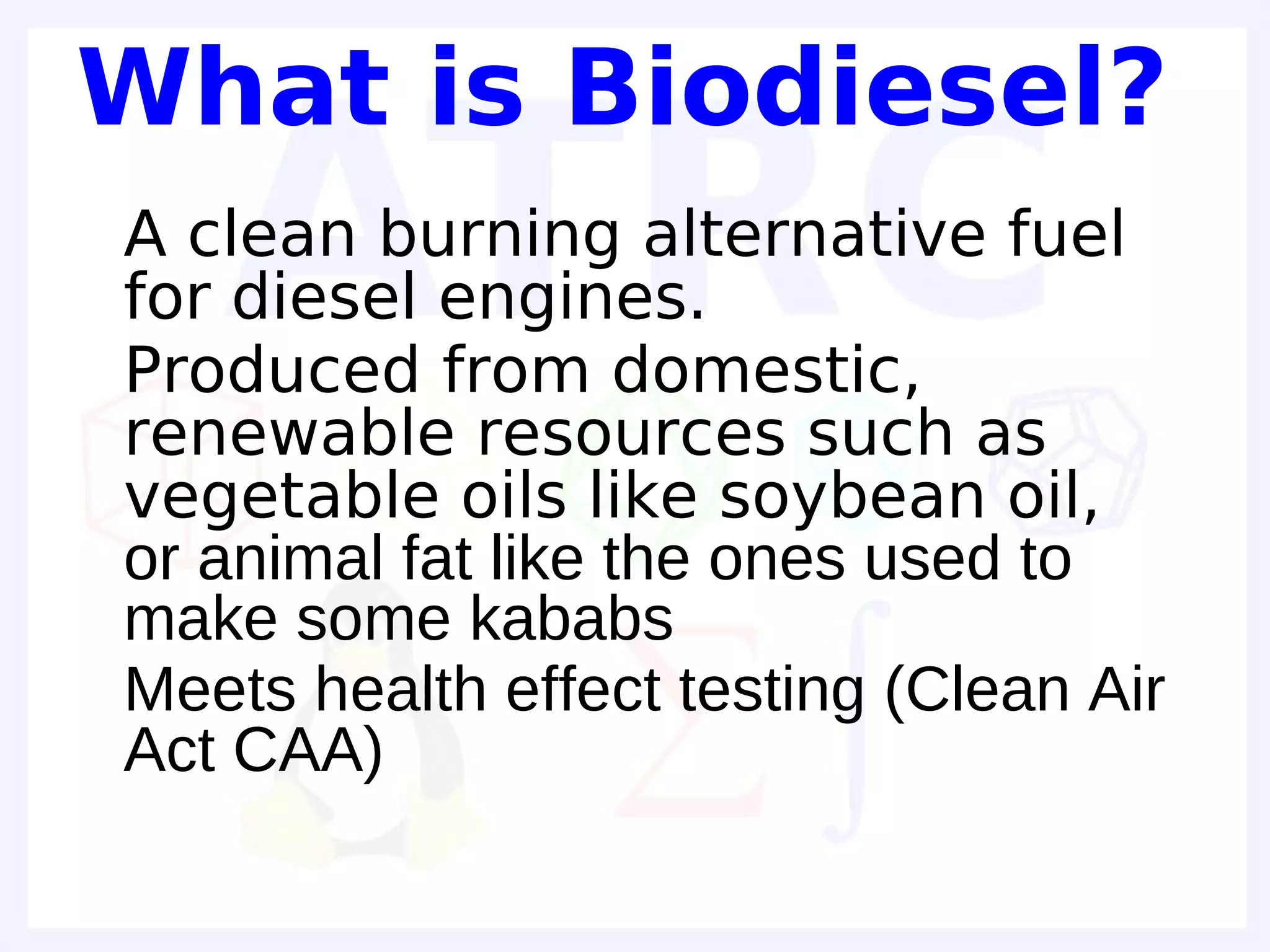 What is Biodiesel?
• A clean burning alternative fuel
  for diesel engines.
• Produced from domestic,
  renewable resources such as
  vegetable oils like soybean oil,
  or animal fat like the ones used to
  make some kababs
• Meets health effect testing (Clean Air
  Act CAA)
•
 