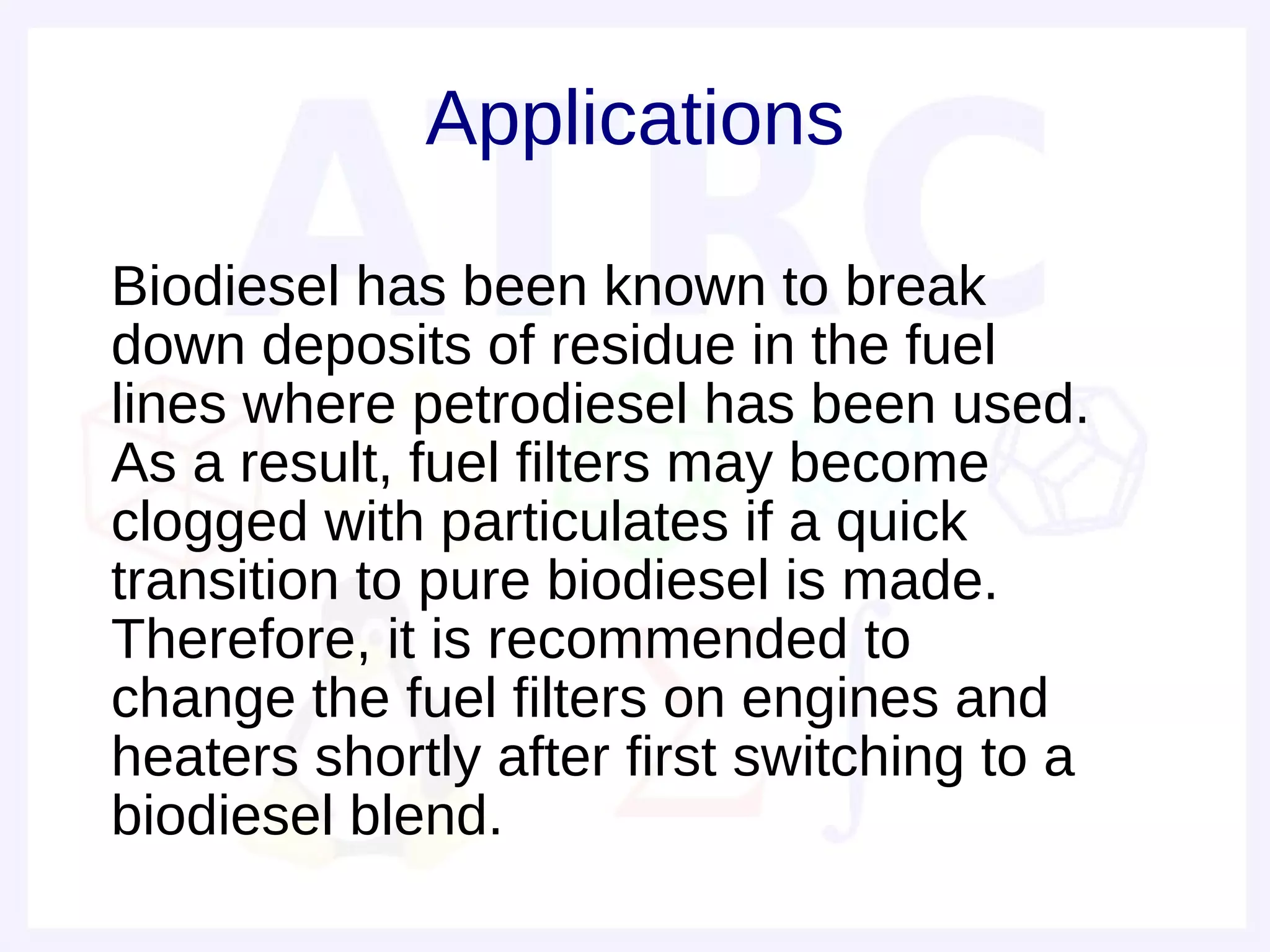Applications

• Biodiesel has been known to break
  down deposits of residue in the fuel
  lines where petrodiesel has been used.
  As a result, fuel filters may become
  clogged with particulates if a quick
  transition to pure biodiesel is made.
  Therefore, it is recommended to
  change the fuel filters on engines and
  heaters shortly after first switching to a
  biodiesel blend.
 