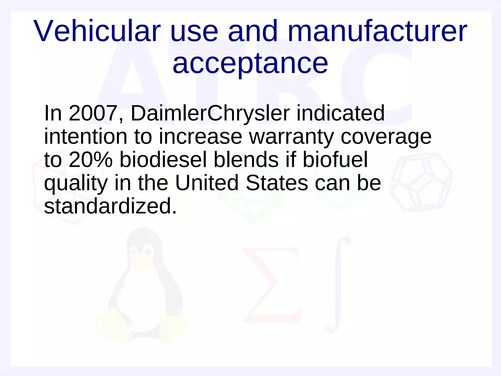 Vehicular use and manufacturer
          acceptance
• In 2007, DaimlerChrysler indicated
  intention to increase warranty coverage
  to 20% biodiesel blends if biofuel
  quality in the United States can be
  standardized.
 