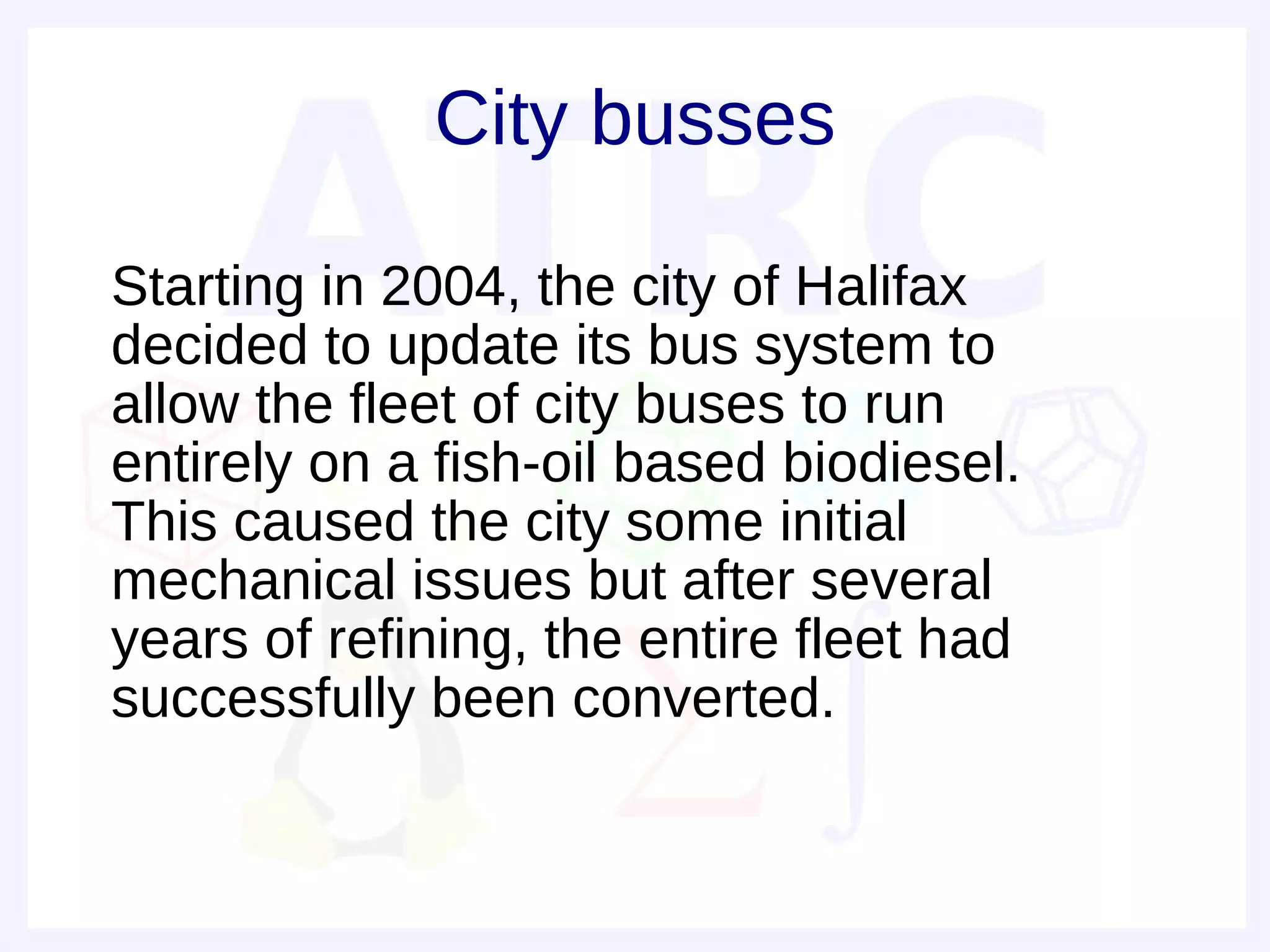 City busses

• Starting in 2004, the city of Halifax
  decided to update its bus system to
  allow the fleet of city buses to run
  entirely on a fish-oil based biodiesel.
  This caused the city some initial
  mechanical issues but after several
  years of refining, the entire fleet had
  successfully been converted.
 