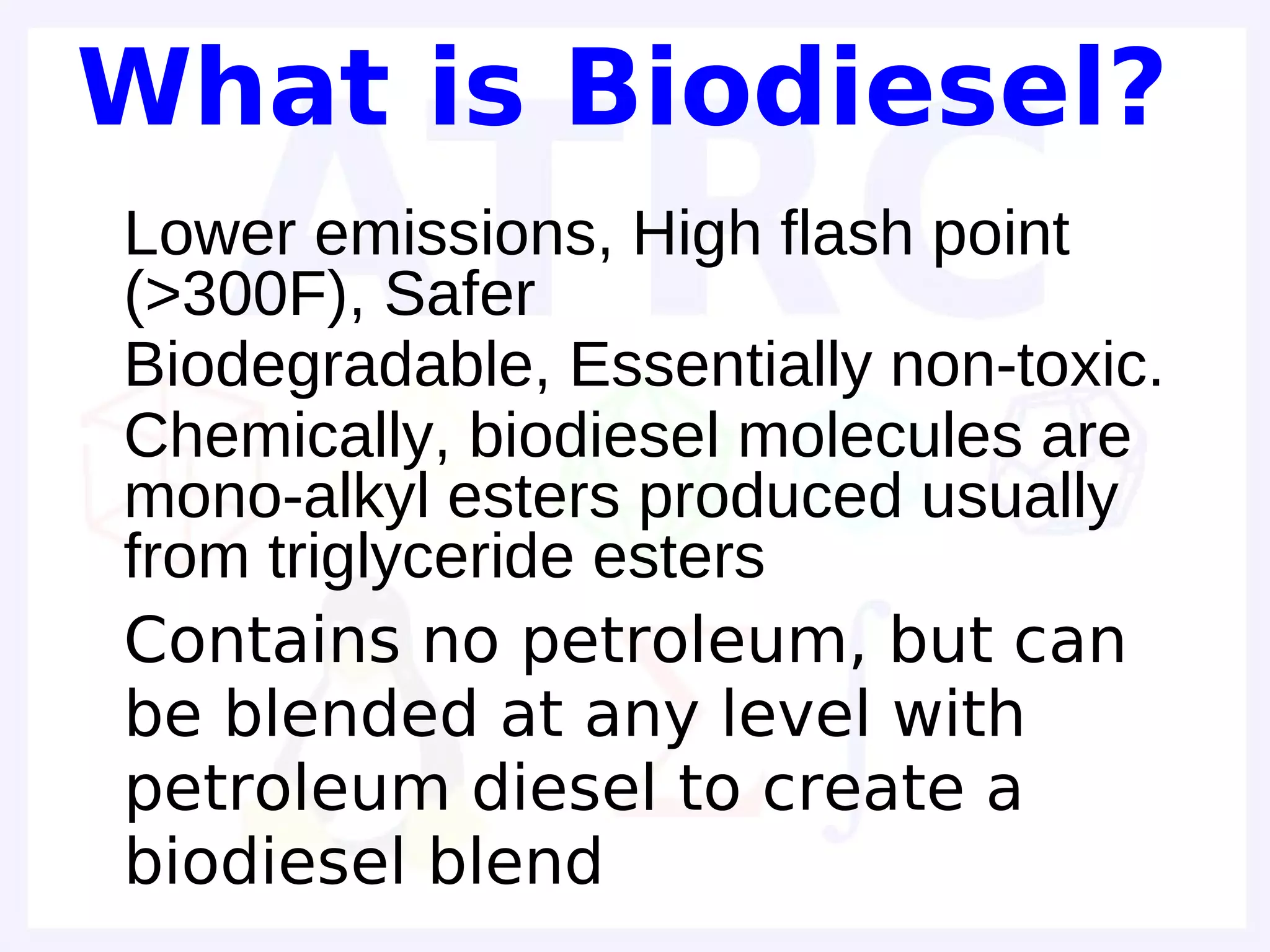 What is Biodiesel?
• Lower emissions, High flash point
  (>300F), Safer
• Biodegradable, Essentially non-toxic.
• Chemically, biodiesel molecules are
  mono-alkyl esters produced usually
  from triglyceride esters
• Contains no petroleum, but can
  be blended at any level with
  petroleum diesel to create a
  biodiesel blend
 