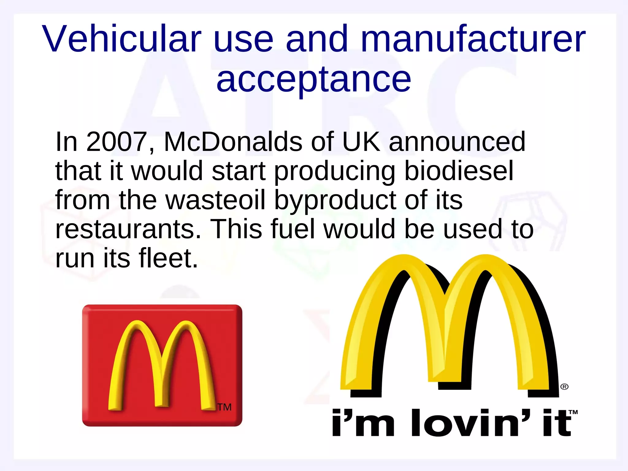 Vehicular use and manufacturer
          acceptance
• In 2007, McDonalds of UK announced
  that it would start producing biodiesel
  from the wasteoil byproduct of its
  restaurants. This fuel would be used to
  run its fleet.
•
•
 