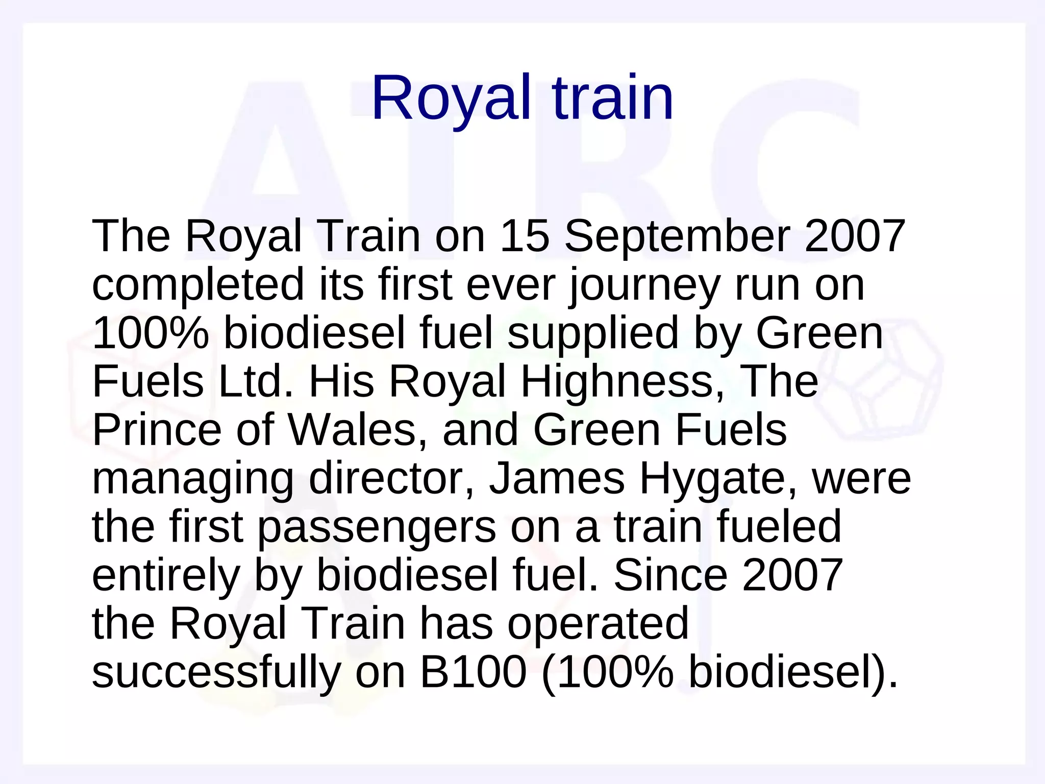 Royal train

• The Royal Train on 15 September 2007
  completed its first ever journey run on
  100% biodiesel fuel supplied by Green
  Fuels Ltd. His Royal Highness, The
  Prince of Wales, and Green Fuels
  managing director, James Hygate, were
  the first passengers on a train fueled
  entirely by biodiesel fuel. Since 2007
  the Royal Train has operated
  successfully on B100 (100% biodiesel).
 