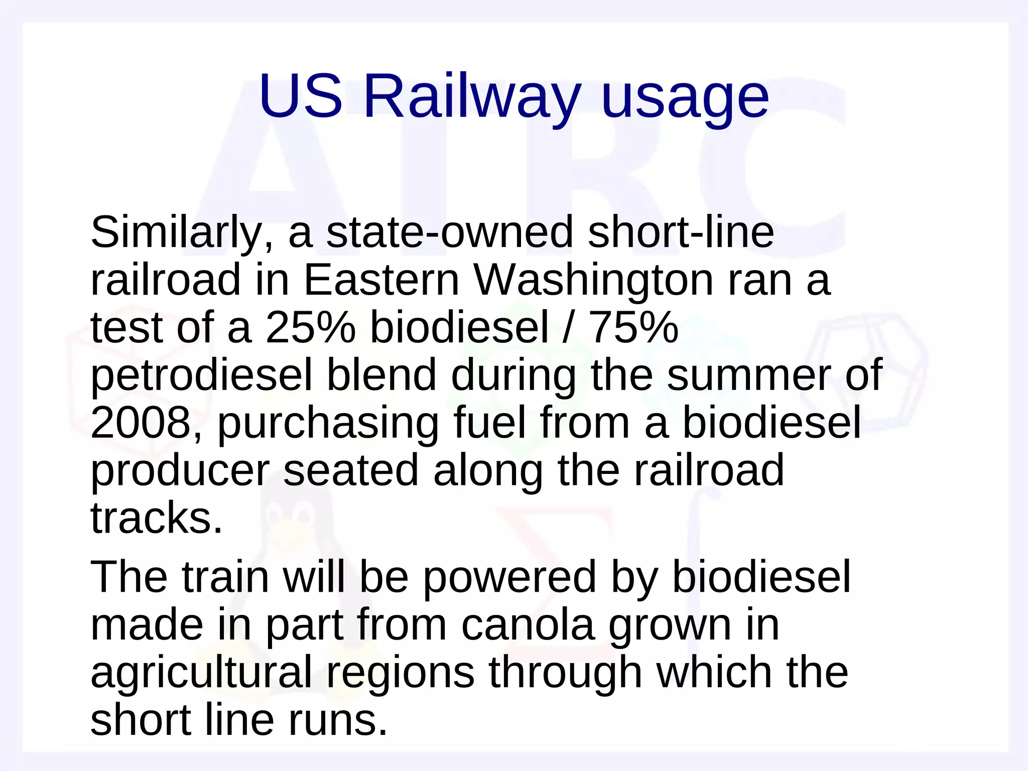 US Railway usage

• Similarly, a state-owned short-line
  railroad in Eastern Washington ran a
  test of a 25% biodiesel / 75%
  petrodiesel blend during the summer of
  2008, purchasing fuel from a biodiesel
  producer seated along the railroad
  tracks.
• The train will be powered by biodiesel
  made in part from canola grown in
  agricultural regions through which the
  short line runs.
 
