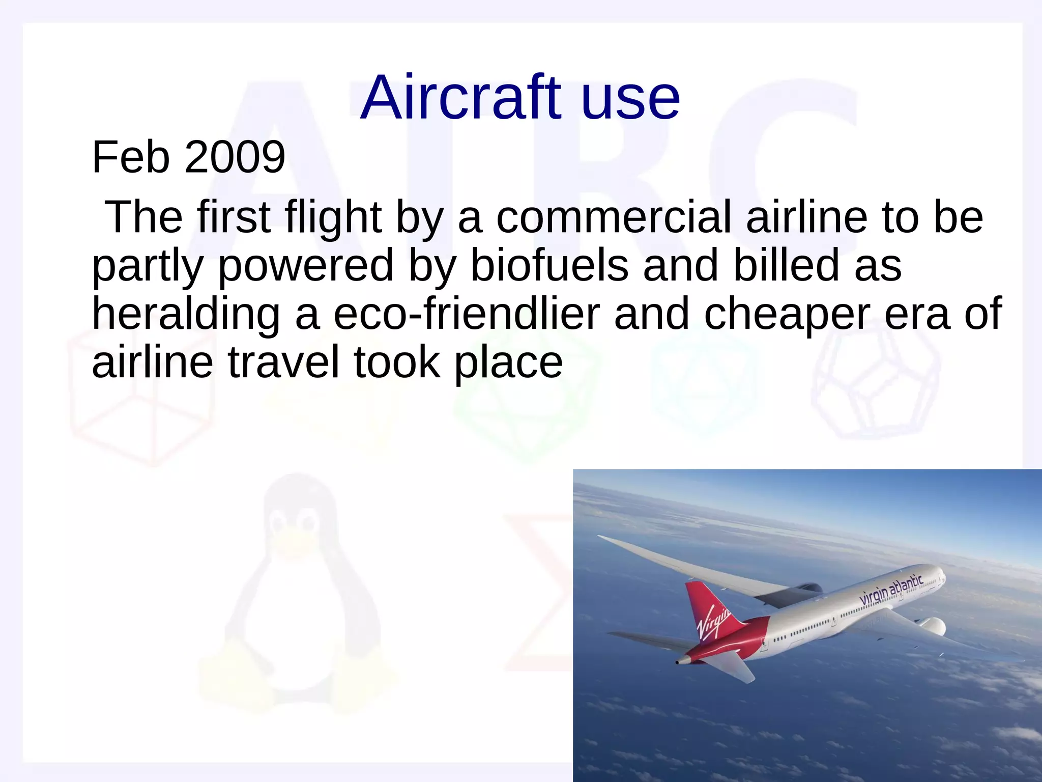 Aircraft use
• Feb 2009
• The first flight by a commercial airline to be
  partly powered by biofuels and billed as
  heralding a eco-friendlier and cheaper era of
  airline travel took place
•
•
 