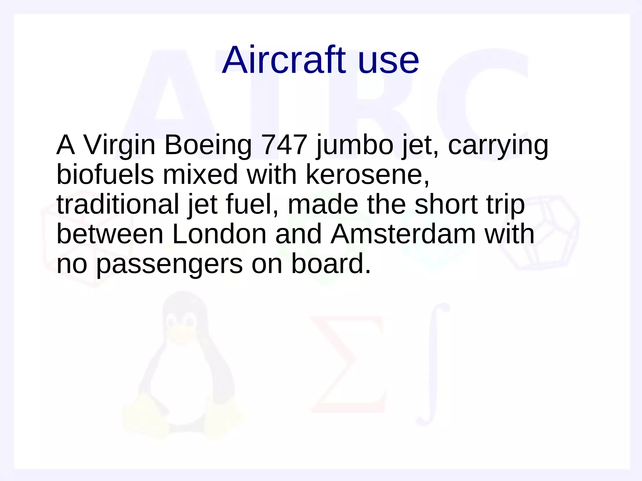 Aircraft use

• A Virgin Boeing 747 jumbo jet, carrying
  biofuels mixed with kerosene,
  traditional jet fuel, made the short trip
  between London and Amsterdam with
  no passengers on board.
•
•
 