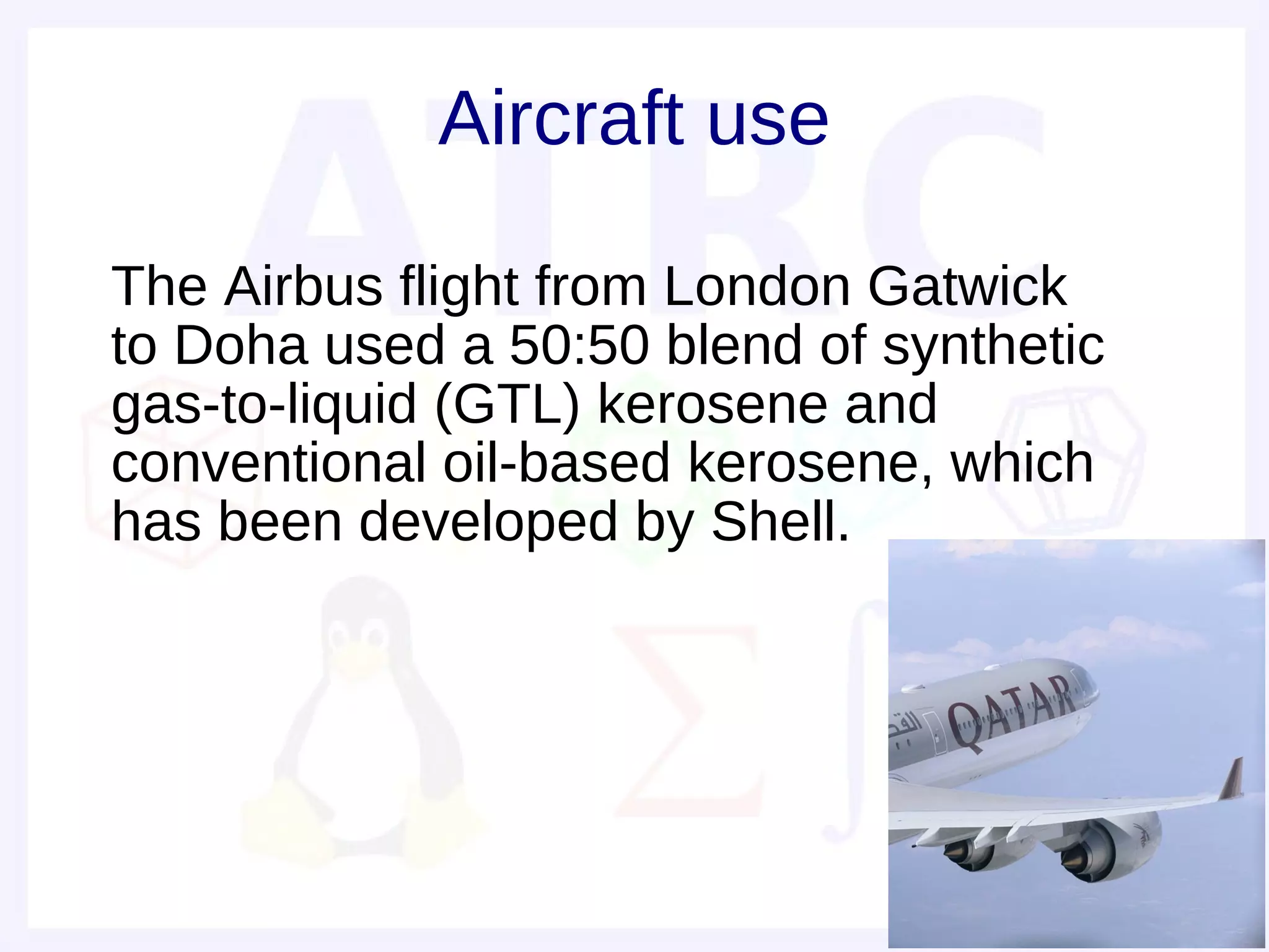 Aircraft use

• The Airbus flight from London Gatwick
  to Doha used a 50:50 blend of synthetic
  gas-to-liquid (GTL) kerosene and
  conventional oil-based kerosene, which
  has been developed by Shell.
•
 