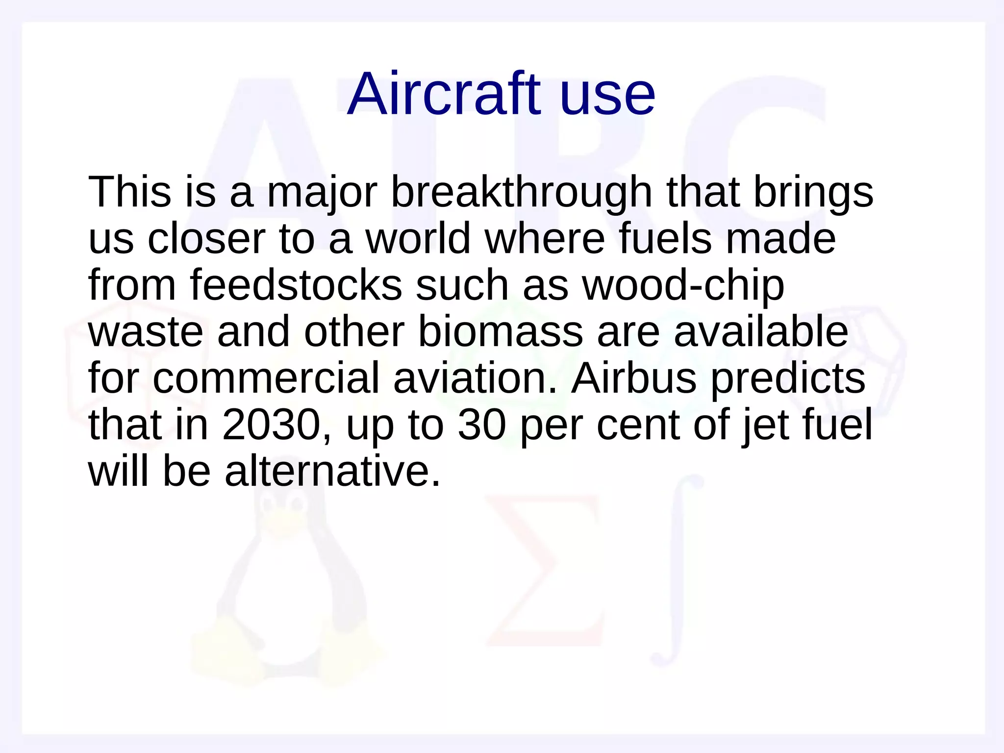 Aircraft use
• This is a major breakthrough that brings
  us closer to a world where fuels made
  from feedstocks such as wood-chip
  waste and other biomass are available
  for commercial aviation. Airbus predicts
  that in 2030, up to 30 per cent of jet fuel
  will be alternative.
 