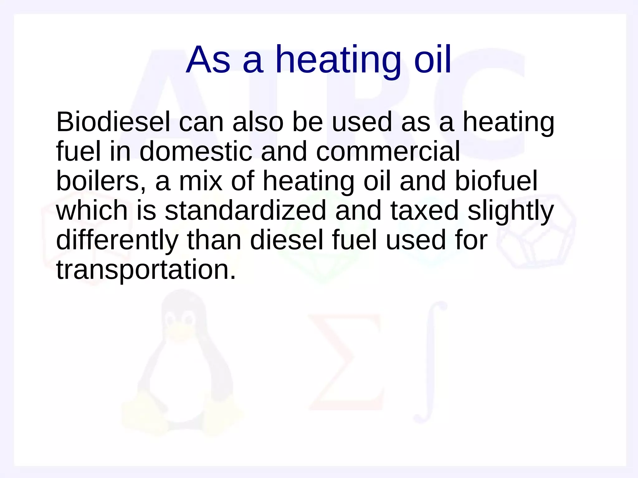 As a heating oil
• Biodiesel can also be used as a heating
  fuel in domestic and commercial
  boilers, a mix of heating oil and biofuel
  which is standardized and taxed slightly
  differently than diesel fuel used for
  transportation.
 
