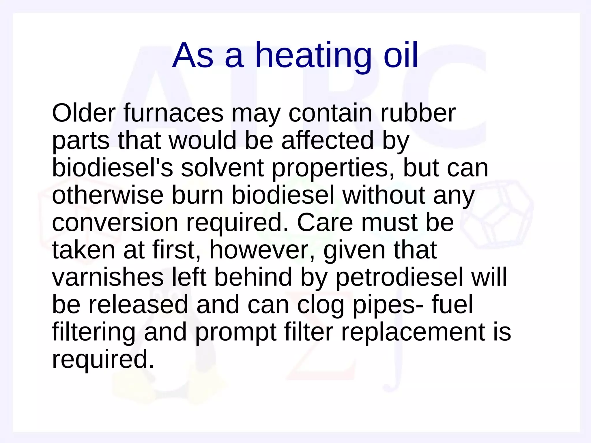 As a heating oil
• Older furnaces may contain rubber
  parts that would be affected by
  biodiesel's solvent properties, but can
  otherwise burn biodiesel without any
  conversion required. Care must be
  taken at first, however, given that
  varnishes left behind by petrodiesel will
  be released and can clog pipes- fuel
  filtering and prompt filter replacement is
  required.
 