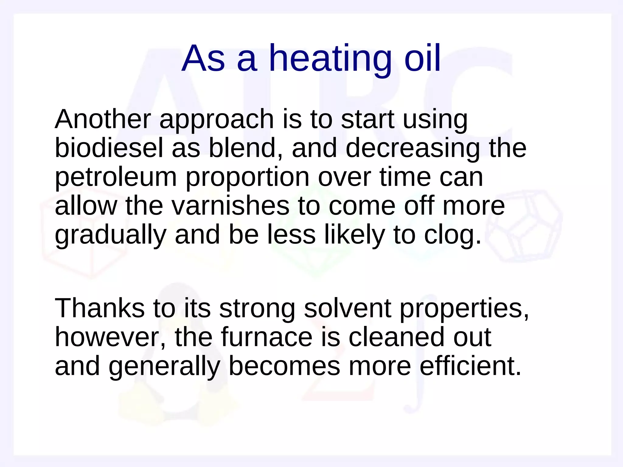 As a heating oil
• Another approach is to start using
  biodiesel as blend, and decreasing the
  petroleum proportion over time can
  allow the varnishes to come off more
  gradually and be less likely to clog.
•
• Thanks to its strong solvent properties,
  however, the furnace is cleaned out
  and generally becomes more efficient.
 