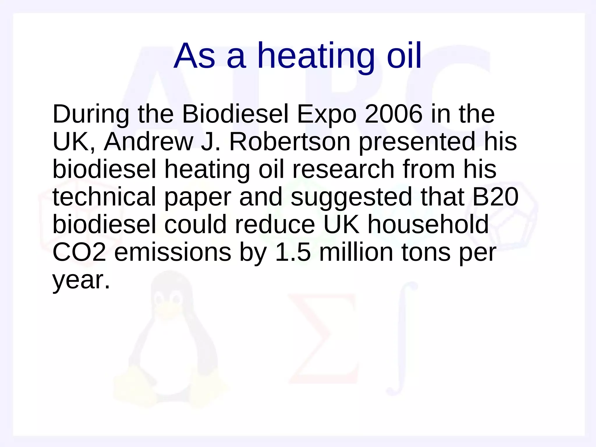 As a heating oil
• During the Biodiesel Expo 2006 in the
  UK, Andrew J. Robertson presented his
  biodiesel heating oil research from his
  technical paper and suggested that B20
  biodiesel could reduce UK household
  CO2 emissions by 1.5 million tons per
  year.
 