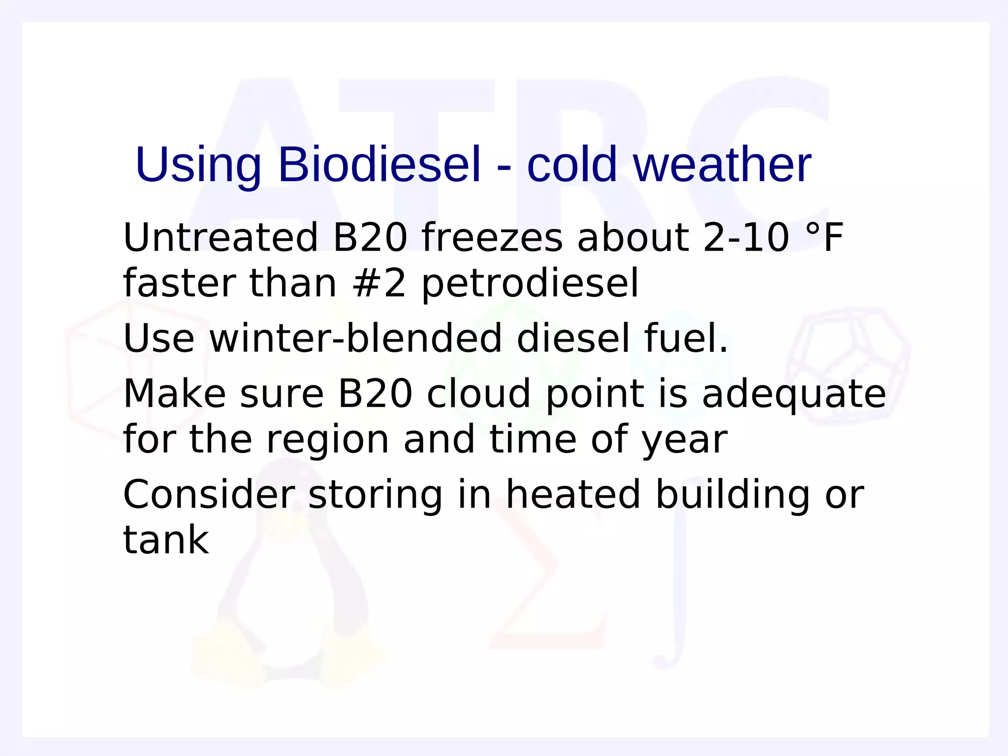 Using Biodiesel - cold weather
• Untreated B20 freezes about 2-10 °F
  faster than #2 petrodiesel
• Use winter-blended diesel fuel.
• Make sure B20 cloud point is adequate
  for the region and time of year
• Consider storing in heated building or
  tank
 