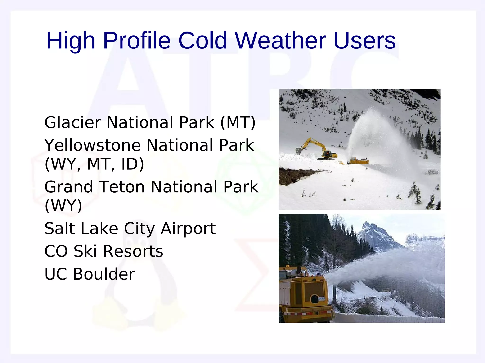 High Profile Cold Weather Users


– Glacier National Park (MT)
– Yellowstone National Park
  (WY, MT, ID)
– Grand Teton National Park
  (WY)
– Salt Lake City Airport
– CO Ski Resorts
– UC Boulder
 