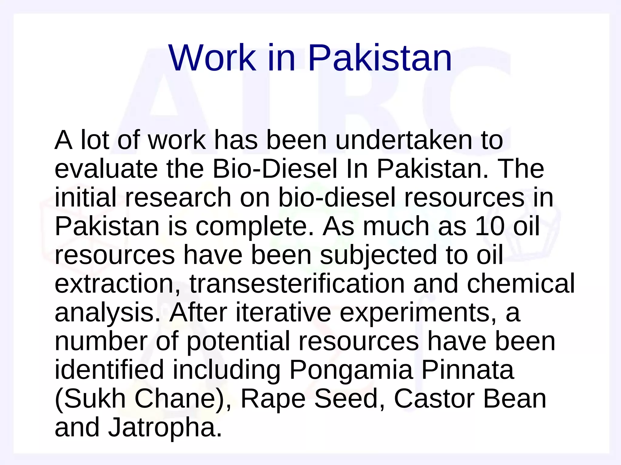Work in Pakistan

• A lot of work has been undertaken to
  evaluate the Bio-Diesel In Pakistan. The
  initial research on bio-diesel resources in
  Pakistan is complete. As much as 10 oil
  resources have been subjected to oil
  extraction, transesterification and chemical
  analysis. After iterative experiments, a
  number of potential resources have been
  identified including Pongamia Pinnata
  (Sukh Chane), Rape Seed, Castor Bean
  and Jatropha.
 
