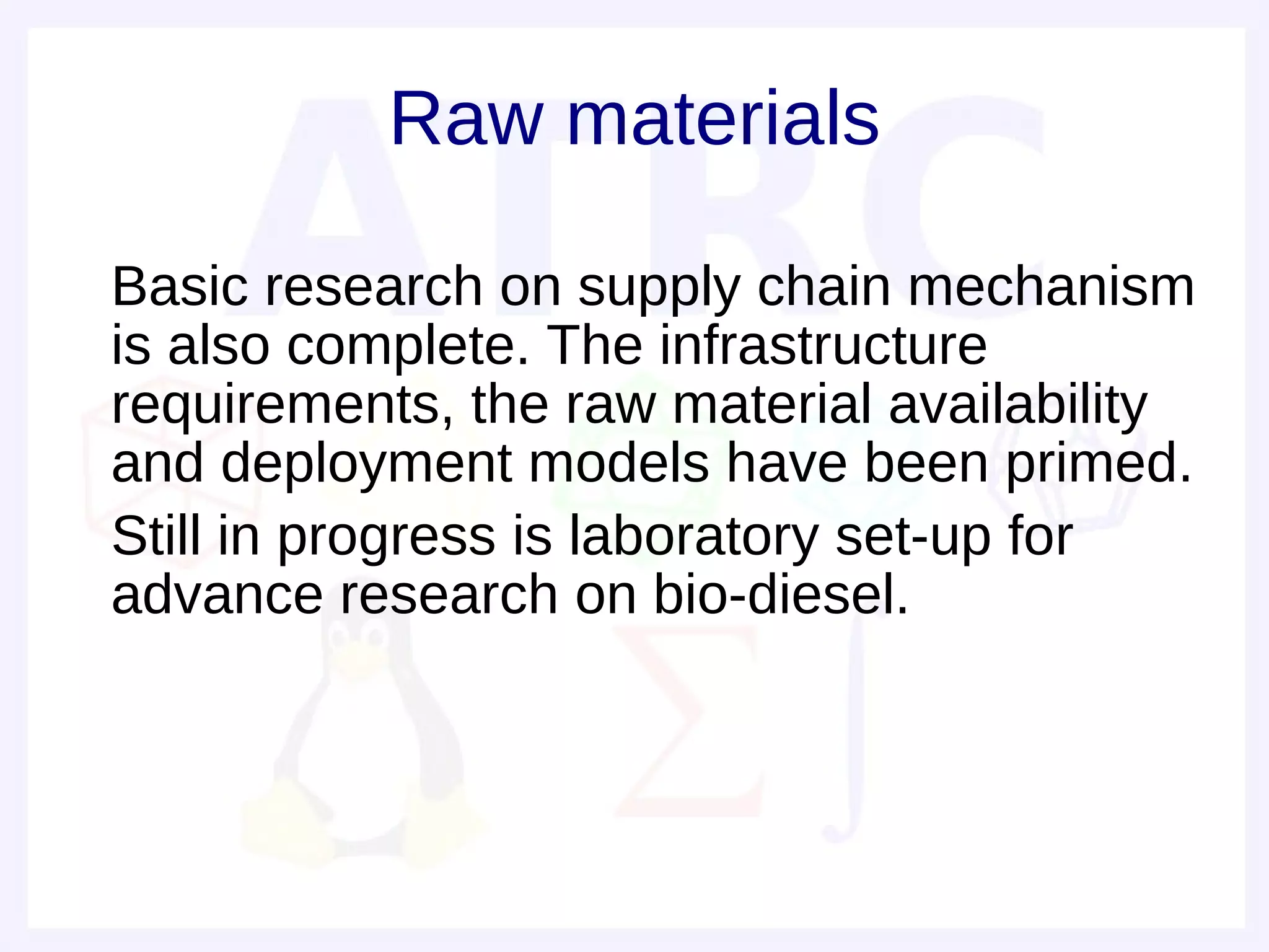 Raw materials

• Basic research on supply chain mechanism
  is also complete. The infrastructure
  requirements, the raw material availability
  and deployment models have been primed.
• Still in progress is laboratory set-up for
  advance research on bio-diesel.
 