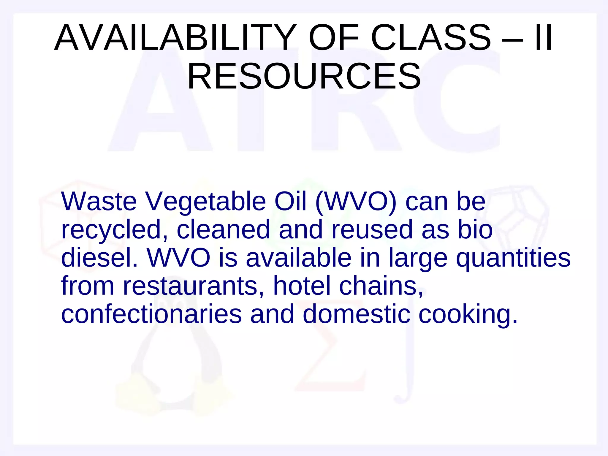 AVAILABILITY OF CLASS – II
      RESOURCES


Waste Vegetable Oil (WVO) can be
recycled, cleaned and reused as bio
diesel. WVO is available in large quantities
from restaurants, hotel chains,
confectionaries and domestic cooking.
 