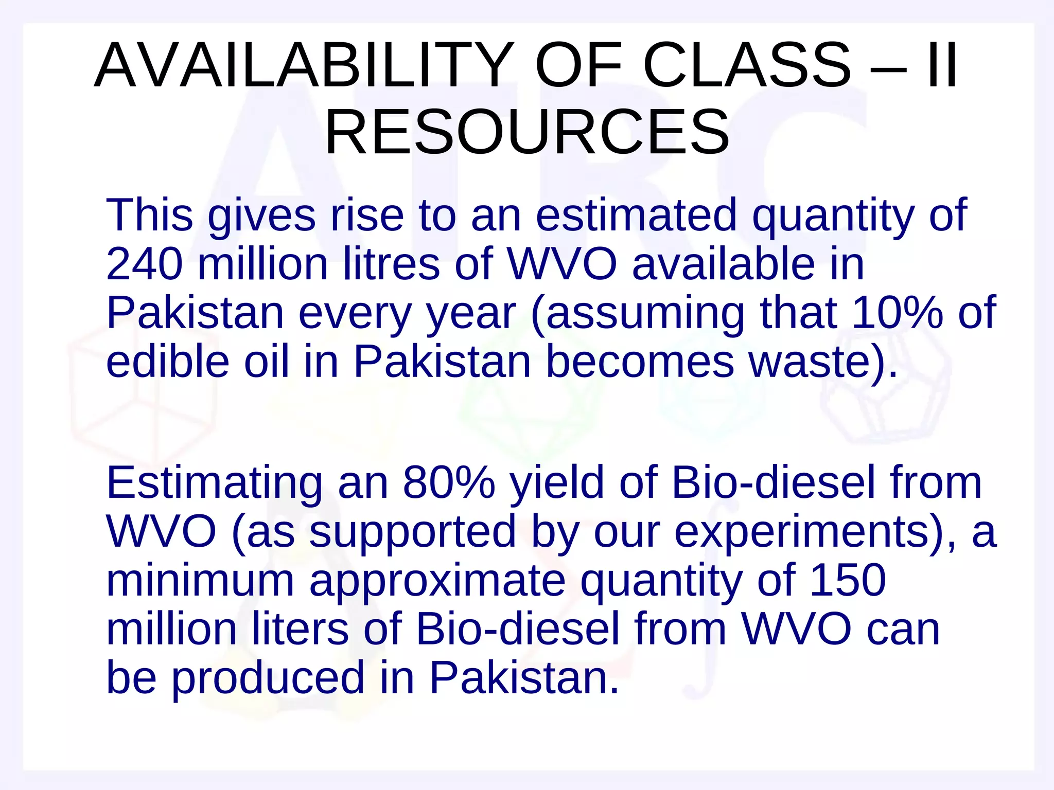 AVAILABILITY OF CLASS – II
      RESOURCES
This gives rise to an estimated quantity of
240 million litres of WVO available in
Pakistan every year (assuming that 10% of
edible oil in Pakistan becomes waste).

Estimating an 80% yield of Bio-diesel from
WVO (as supported by our experiments), a
minimum approximate quantity of 150
million liters of Bio-diesel from WVO can
be produced in Pakistan.
 