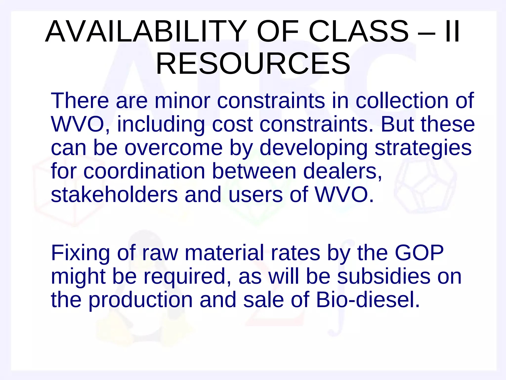 AVAILABILITY OF CLASS – II
      RESOURCES
There are minor constraints in collection of
WVO, including cost constraints. But these
can be overcome by developing strategies
for coordination between dealers,
stakeholders and users of WVO.

Fixing of raw material rates by the GOP
might be required, as will be subsidies on
the production and sale of Bio-diesel.
 