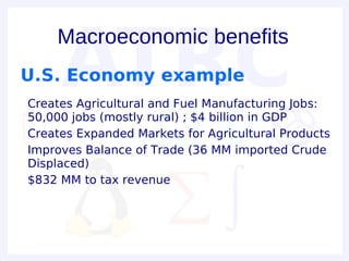 Macroeconomic benefits
U.S. Economy example
• Creates Agricultural and Fuel Manufacturing Jobs:
  50,000 jobs (mostly rural) ; $4 billion in GDP
• Creates Expanded Markets for Agricultural Products
• Improves Balance of Trade (36 MM imported Crude
  Displaced)
• $832 MM to tax revenue
 