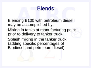 Blends

• Blending B100 with petroleum diesel
  may be accomplished by:
• Mixing in tanks at manufacturing point
  prior to delivery to tanker truck
• Splash mixing in the tanker truck
  (adding specific percentages of
  Biodiesel and petroleum diesel)
•
 