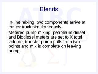 Blends

• In-line mixing, two components arrive at
  tanker truck simultaneously.
• Metered pump mixing, petroleum diesel
  and Biodiesel meters are set to X total
  volume, transfer pump pulls from two
  points and mix is complete on leaving
  pump.
•
 