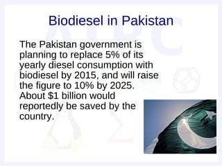 Biodiesel in Pakistan
• The Pakistan government is
  planning to replace 5% of its
  yearly diesel consumption with
  biodiesel by 2015, and will raise
  the figure to 10% by 2025.
  About $1 billion would
  reportedly be saved by the
  country.
 