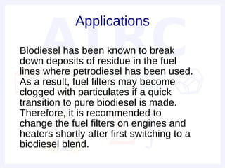 Applications

• Biodiesel has been known to break
  down deposits of residue in the fuel
  lines where petrodiesel has been used.
  As a result, fuel filters may become
  clogged with particulates if a quick
  transition to pure biodiesel is made.
  Therefore, it is recommended to
  change the fuel filters on engines and
  heaters shortly after first switching to a
  biodiesel blend.
 