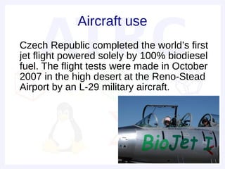 Aircraft use
• Czech Republic completed the world’s first
  jet flight powered solely by 100% biodiesel
  fuel. The flight tests were made in October
  2007 in the high desert at the Reno-Stead
  Airport by an L-29 military aircraft.
 