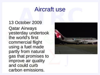 Aircraft use

• 13 October 2009
• Qatar Airways
  yesterday undertook
  the world's first
  commercial flight
  using a fuel made
  partly from natural
  gas that promises to
  improve air quality
  and could curb
  carbon emissions.
 