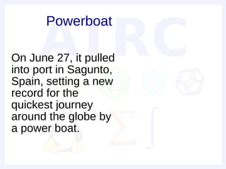 Powerboat

On June 27, it pulled
into port in Sagunto,
Spain, setting a new
record for the
quickest journey
around the globe by
a power boat.
 