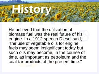 Historical background


• He believed that the utilization of
  biomass fuel was the real future of his
  engine. In a 1912 speech Diesel said,
  "the use of vegetable oils for engine
  fuels may seem insignificant today but
  such oils may become, in the course of
  time, as important as petroleum and the
  coal-tar products of the present time."
 
