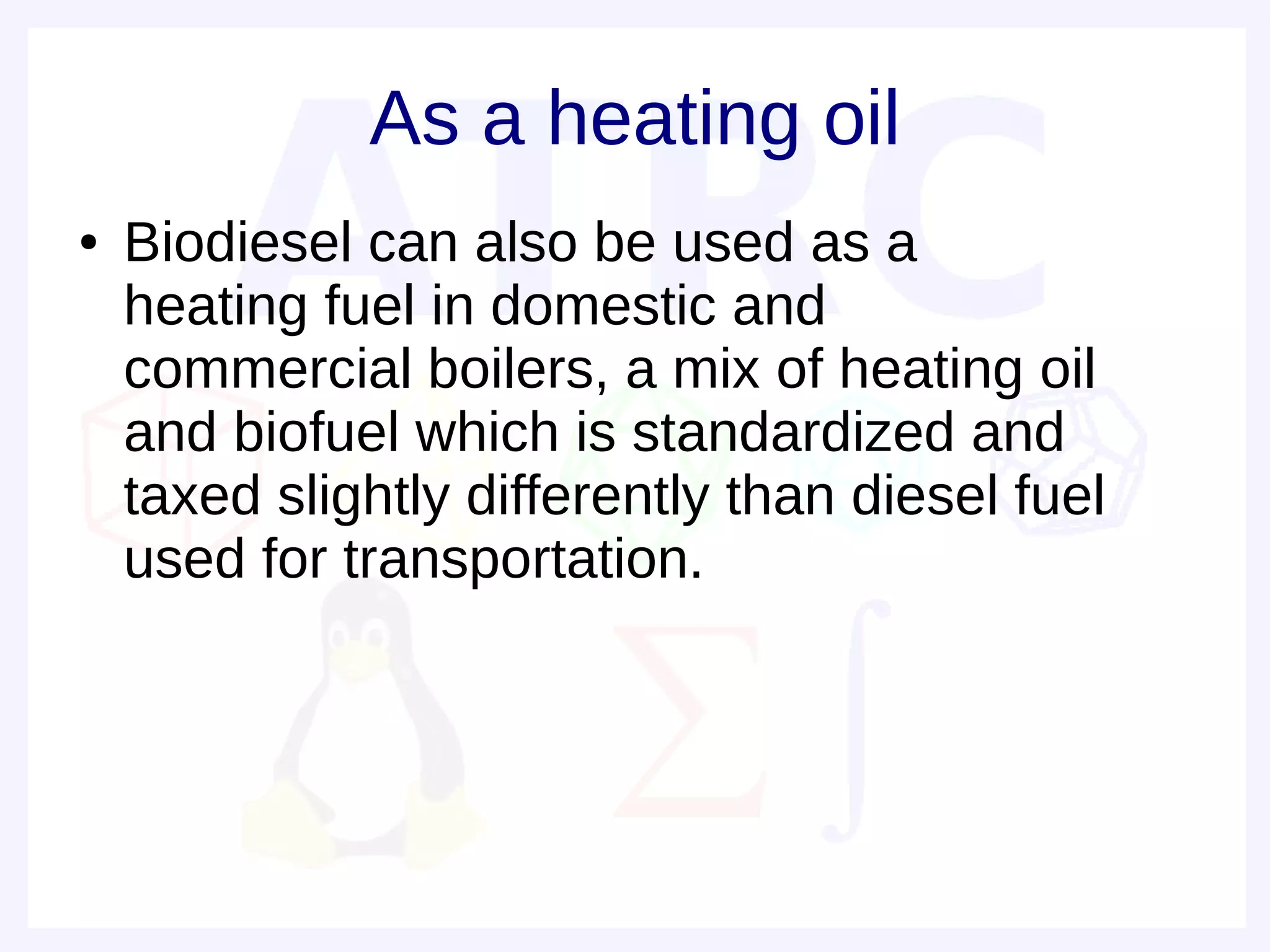 As a heating oil
●   Biodiesel can also be used as a
    heating fuel in domestic and
    commercial boilers, a mix of heating oil
    and biofuel which is standardized and
    taxed slightly differently than diesel fuel
    used for transportation.
 