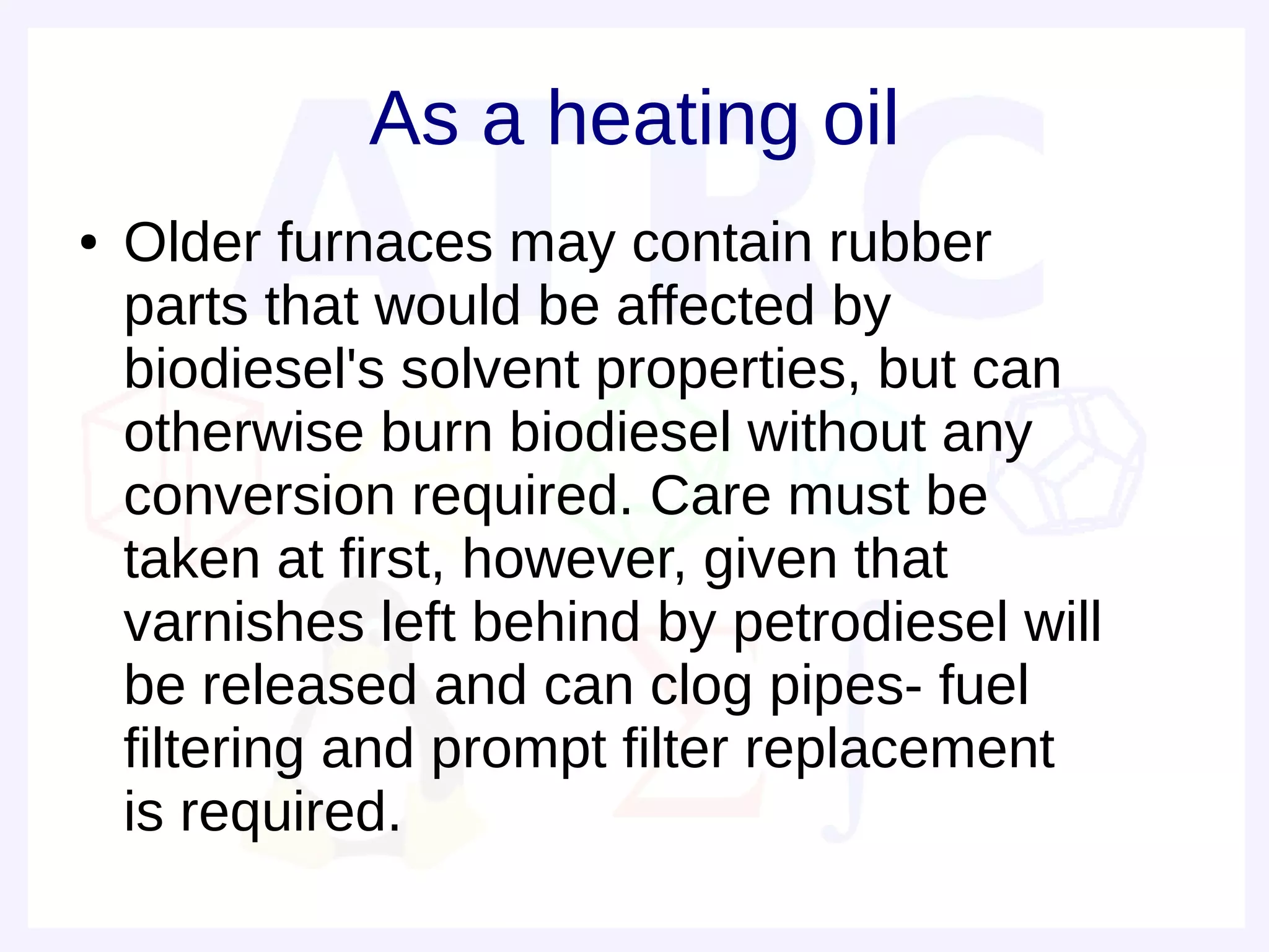As a heating oil
●   Older furnaces may contain rubber
    parts that would be affected by
    biodiesel's solvent properties, but can
    otherwise burn biodiesel without any
    conversion required. Care must be
    taken at first, however, given that
    varnishes left behind by petrodiesel will
    be released and can clog pipes- fuel
    filtering and prompt filter replacement
    is required.
 