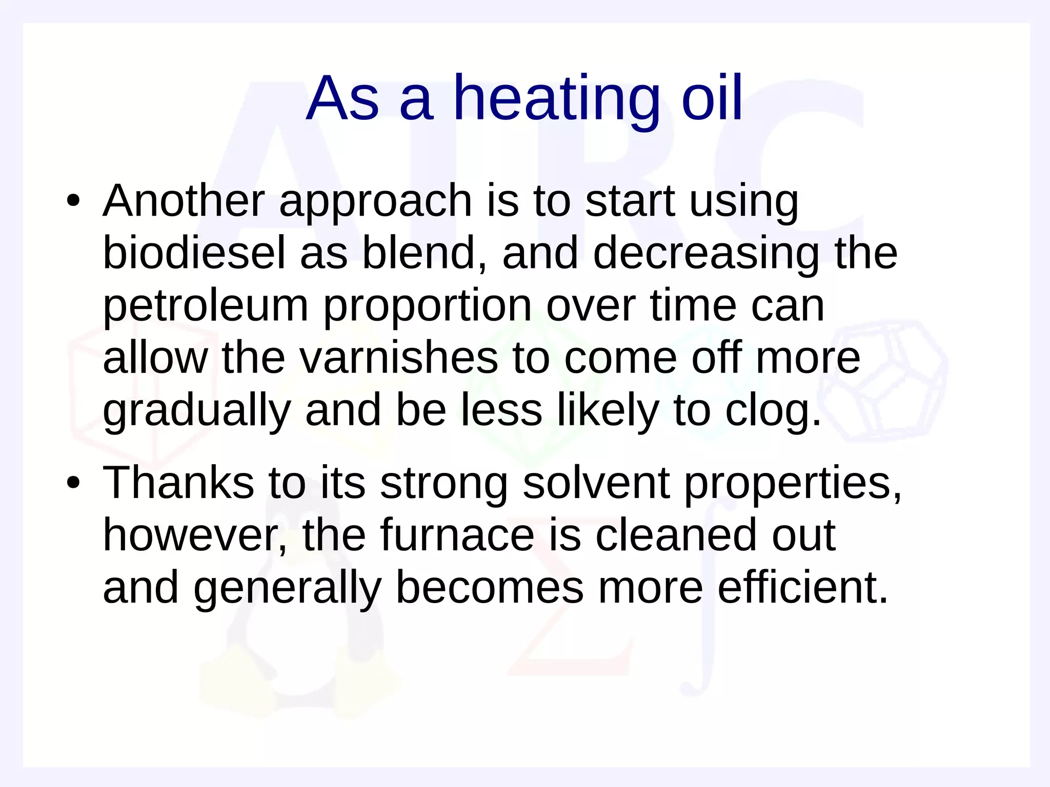 As a heating oil
●   Another approach is to start using
    biodiesel as blend, and decreasing the
    petroleum proportion over time can
    allow the varnishes to come off more
    gradually and be less likely to clog.
●   Thanks to its strong solvent properties,
    however, the furnace is cleaned out
    and generally becomes more efficient.
 