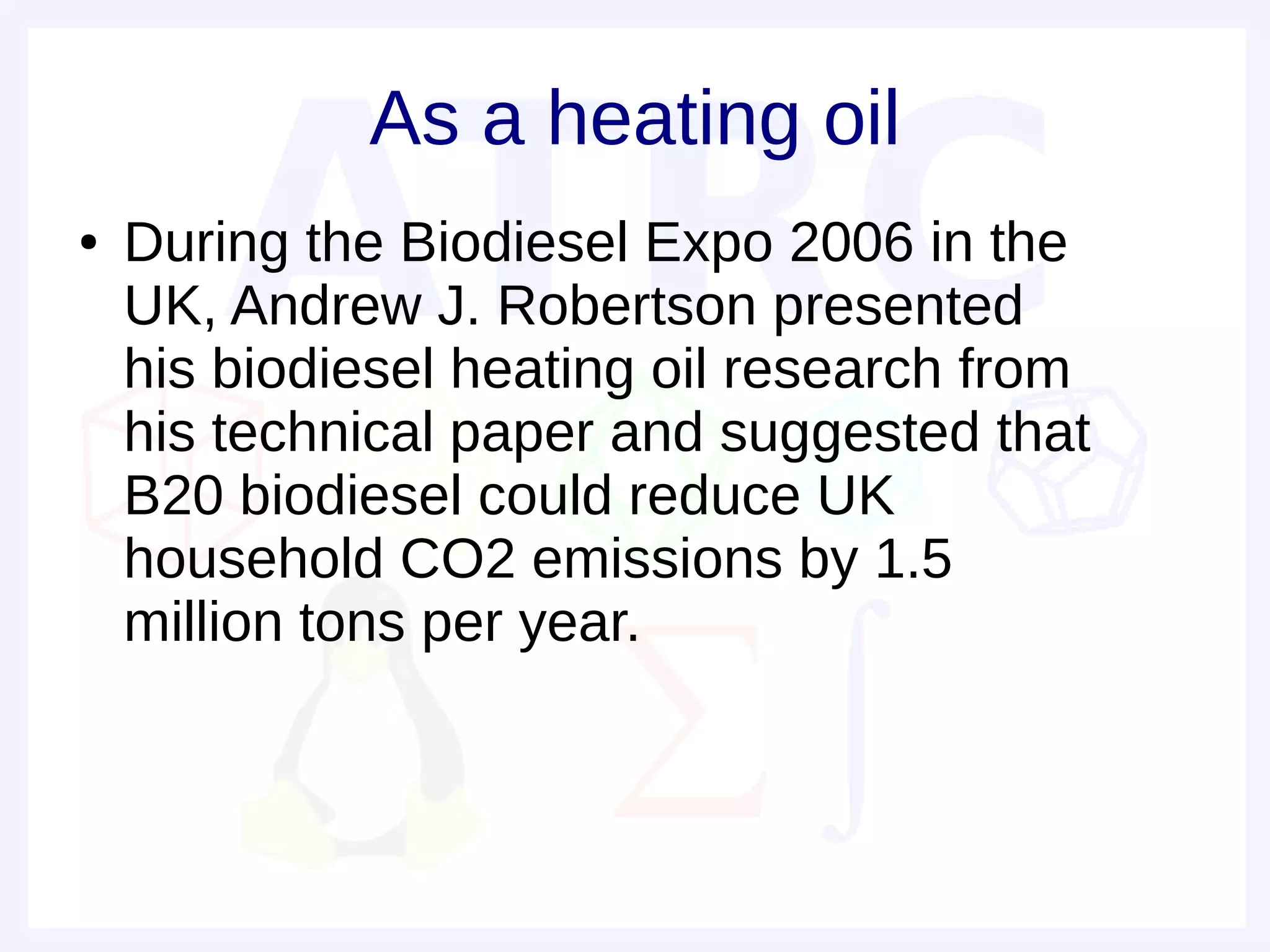 As a heating oil
●   During the Biodiesel Expo 2006 in the
    UK, Andrew J. Robertson presented
    his biodiesel heating oil research from
    his technical paper and suggested that
    B20 biodiesel could reduce UK
    household CO2 emissions by 1.5
    million tons per year.
 