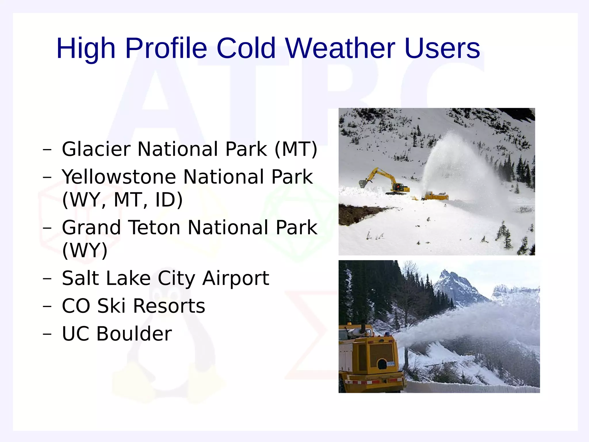 High Profile Cold Weather Users


–   Glacier National Park (MT)
–   Yellowstone National Park
    (WY, MT, ID)
–   Grand Teton National Park
    (WY)
–   Salt Lake City Airport
–   CO Ski Resorts
–   UC Boulder
 