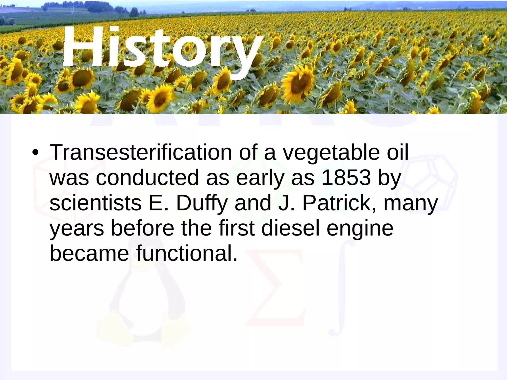 Historical background


●   Transesterification of a vegetable oil
    was conducted as early as 1853 by
    scientists E. Duffy and J. Patrick, many
    years before the first diesel engine
    became functional.
 