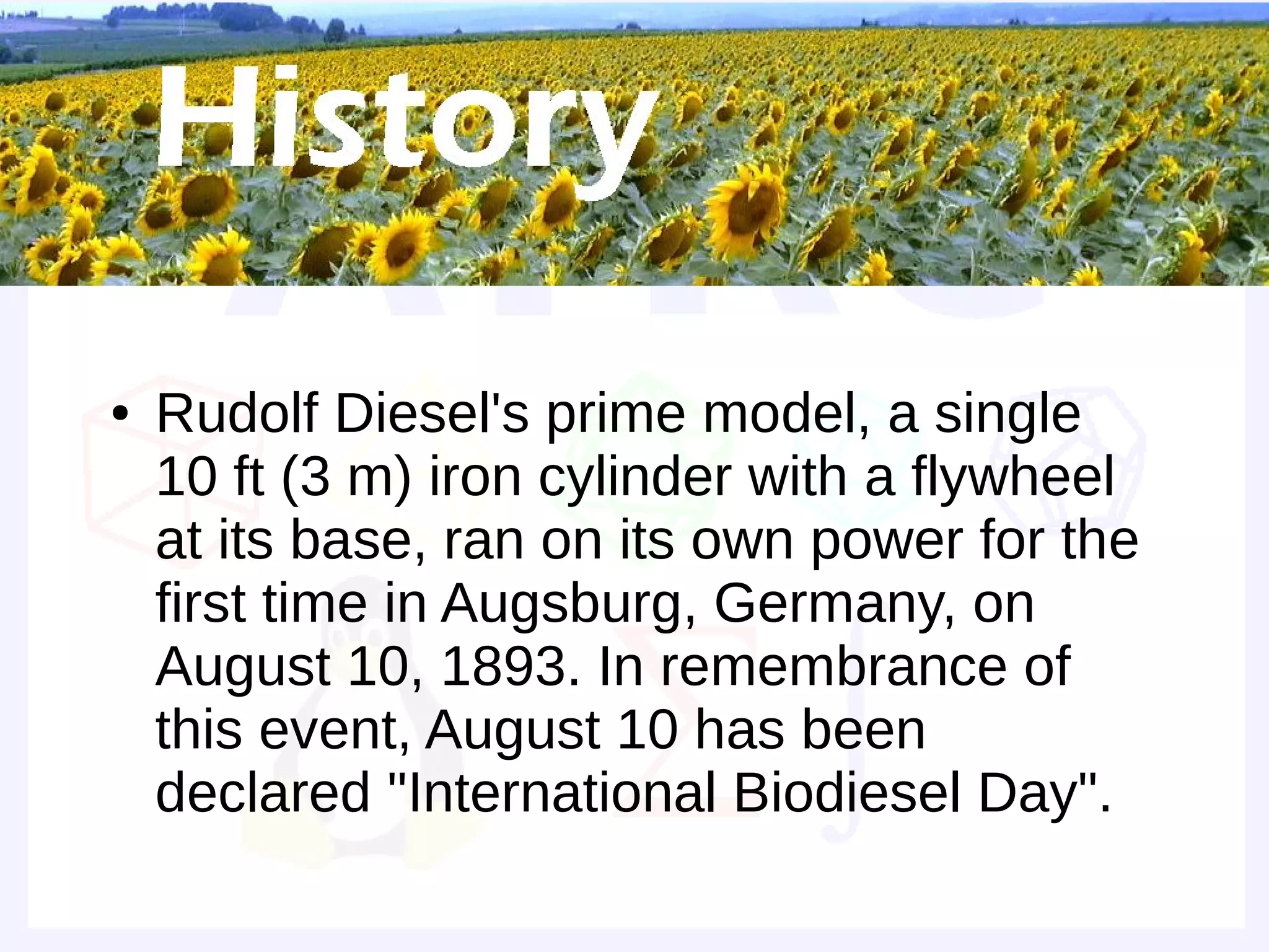 Historical background


●   Rudolf Diesel's prime model, a single
    10 ft (3 m) iron cylinder with a flywheel
    at its base, ran on its own power for the
    first time in Augsburg, Germany, on
    August 10, 1893. In remembrance of
    this event, August 10 has been
    declared "International Biodiesel Day".
 